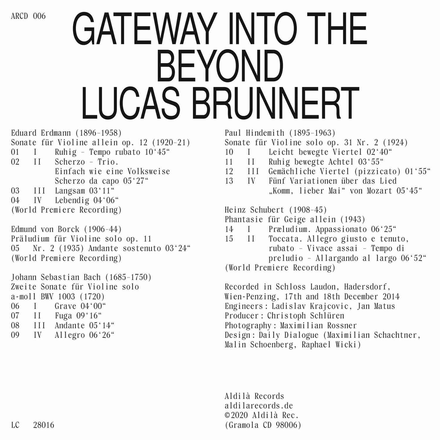 **ARCD 006**

**GATEWAY INTO THE BEYOND**

**LUCAS BRUNNERT**

**Eduard Erdmann (1896-1958)**  
Sonate für Violine allein op. 12 (1920-21)  
01 I Ruhig – Tempo rubato 10'45"  
02 II Scherzo – Trio.  
03 III Einfach wie eine Volksweise  
04 IV Scherzo da capo 05'27"  
05 IV Lebendig 04'06"  
(World Premiere Recording)

**Paul Hindemith (1895-1963)**  
Sonate für Violine solo op. 31 Nr. 2 (1924)  
10 I Leicht bewegte Viertel 02'40"  
11 II Ruhig bewegte Achtel 03'55"  
12 III Gemächliche Viertel (pizzicato) 01'55"  
13 IV Fünf Variationen über das Lied