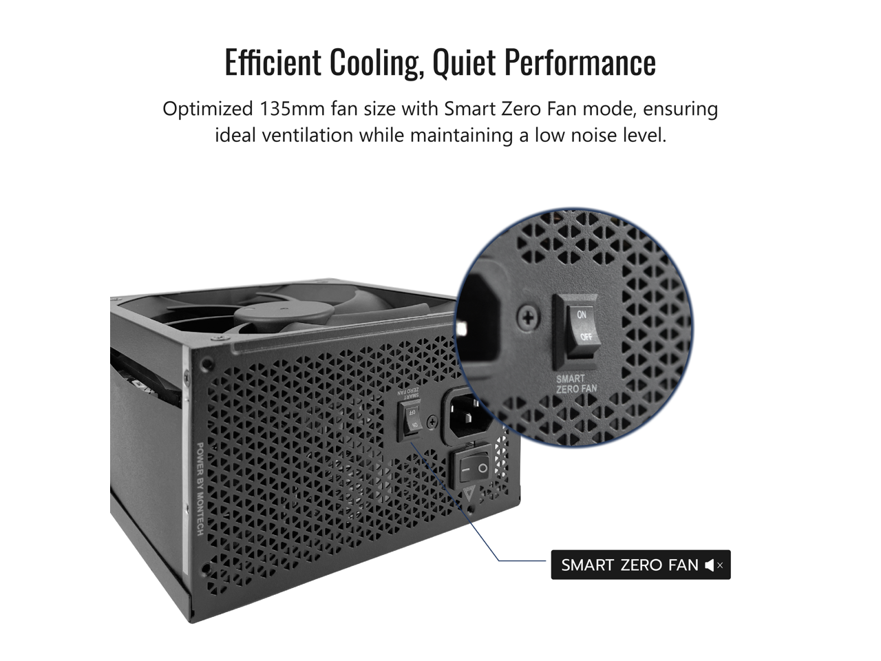 Efficient Cooling, Quiet Performance  
Optimized 135mm fan size with Smart Zero Fan mode, ensuring ideal ventilation while maintaining a low noise level.  
+ ON OFF NV ONE C SMART ZERO FAN POWER BY MONTECH - 1 + SMART ZERO FAN