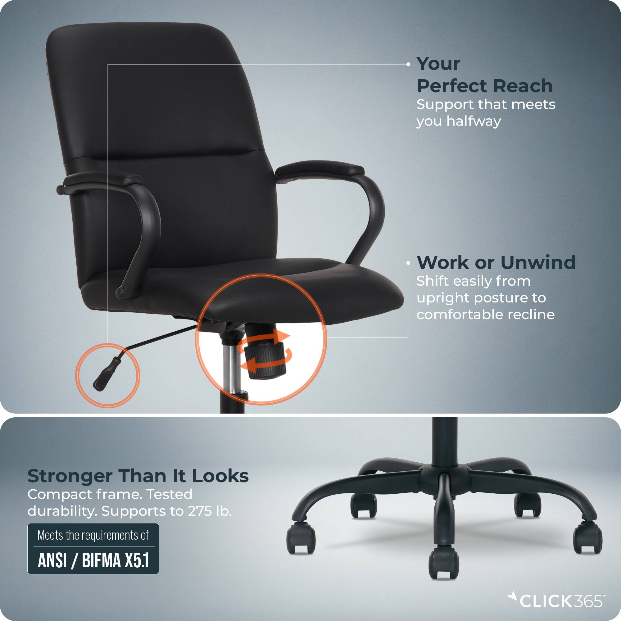 Your Perfect Reach  
Support that meets you halfway  

Work or Unwind  
Shift easily from upright posture to comfortable recline  

Stronger Than It Looks  
Compact frame. Tested durability. Supports to 275 lb.  
Meets the requirements of ANSI / BIFMA X5.1  

CLICK365