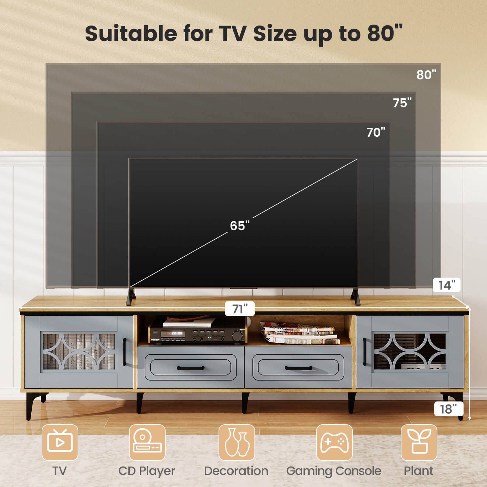 Suitable for TV Size up to 80"

- 80"
- 75"
- 70"
- 65"
- 71"
- 14"
- 18"

TV
CD Player
Decoration
Gaming Console
Plant