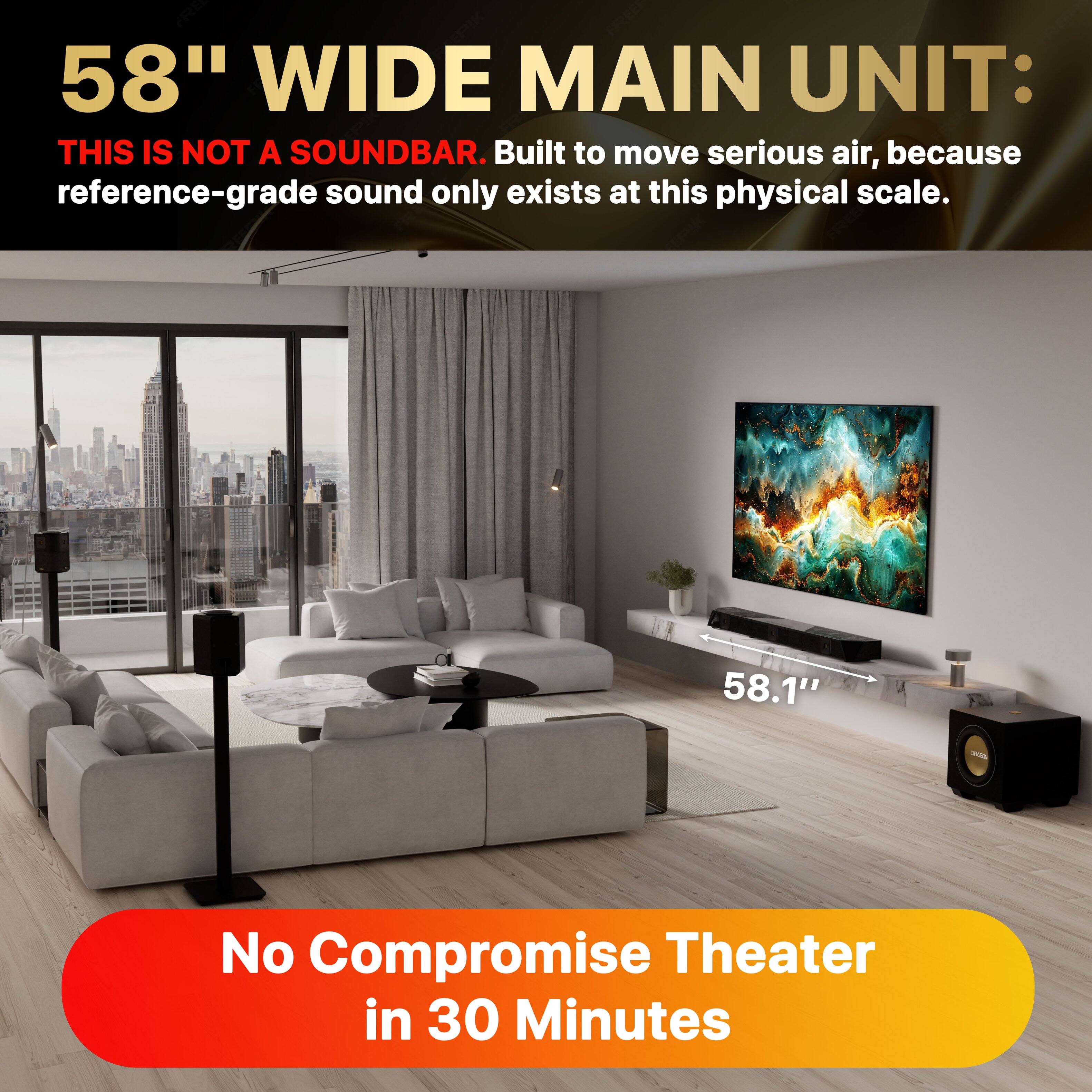58" WIDE MAIN UNIT:  
THIS IS NOT A SOUNDBAR. Built to move serious air, because reference-grade sound only exists at this physical scale.  
58.1" - No Compromise Theater in 30 Minutes
