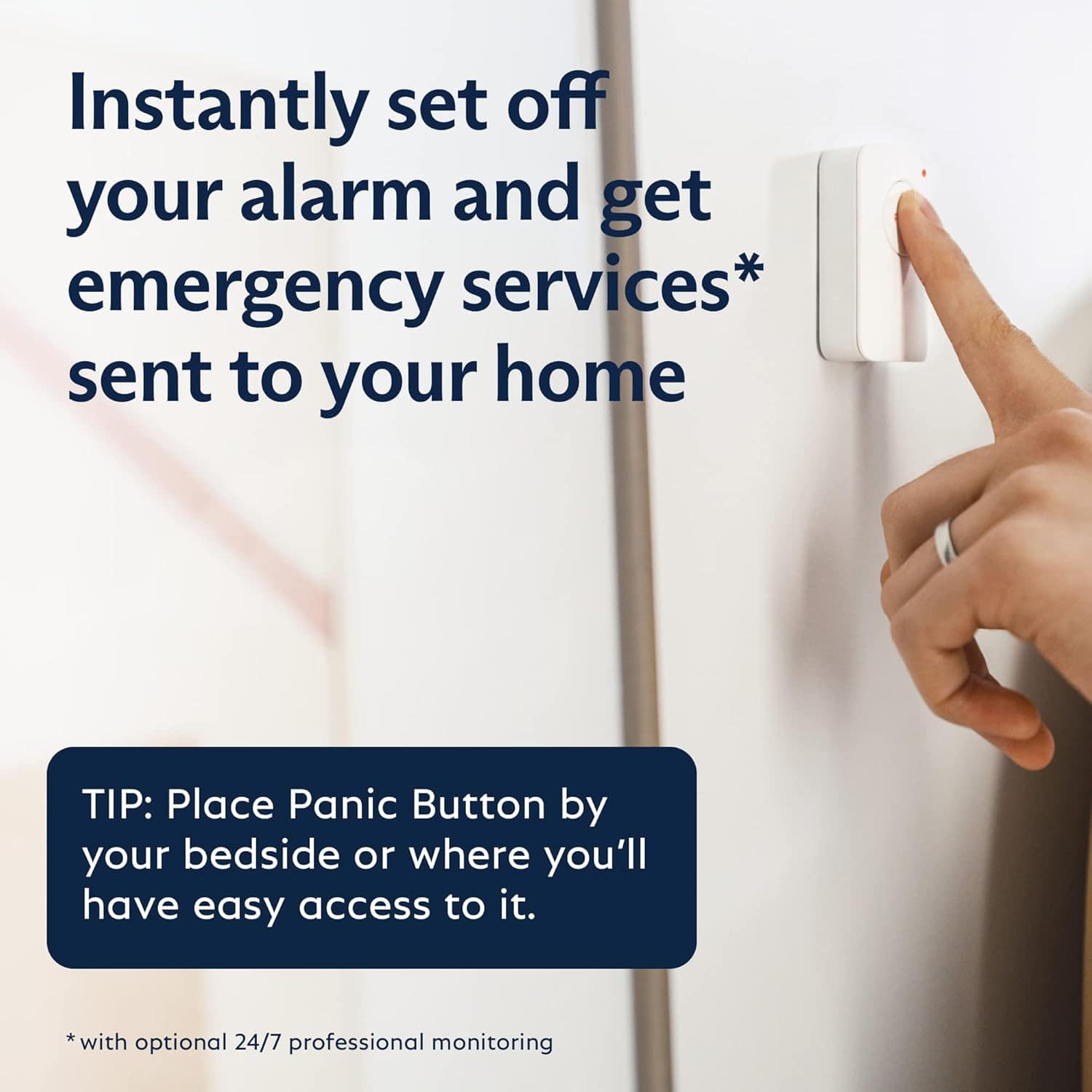 Instantly set off your alarm and get emergency services sent to your home. TIP: Place Panic Button by your bedside or where you'll have easy access to it. *with optional 24/7 professional monitoring.