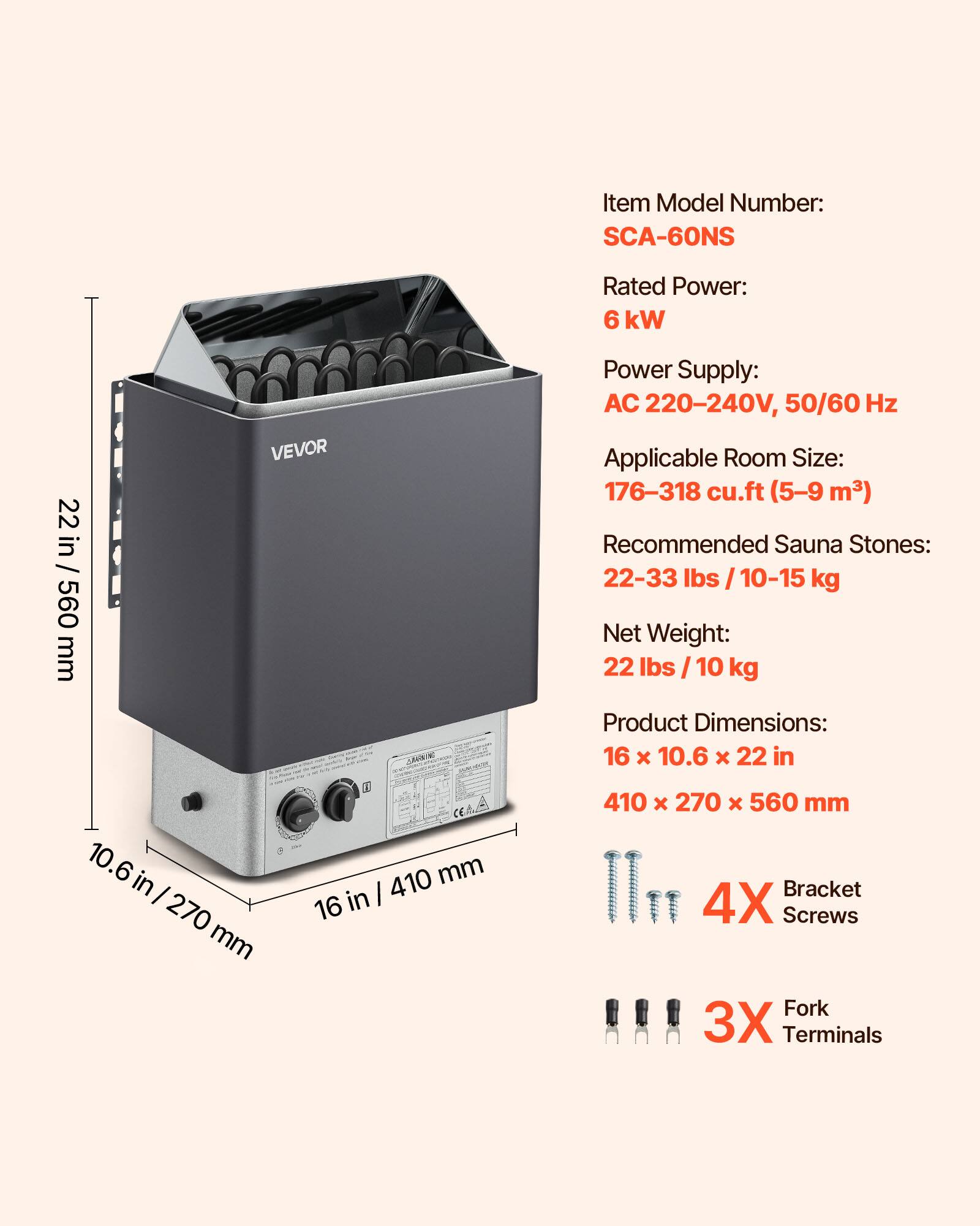 Item Model Number: SCA-60NS  
Rated Power: 6 kW  
Power Supply: AC 220-240V, 50/60 Hz  
Applicable Room Size: 176-318 cu.ft (5-9 m³)  
Recommended Sauna Stones: 22-33 lbs / 10-15 kg  
Net Weight: 22 lbs / 10 kg  
Product Dimensions: 16 x 10.6 x 22 in / 410 x 270 x 560 mm  
4X Bracket Screws  
3X Fork Terminals