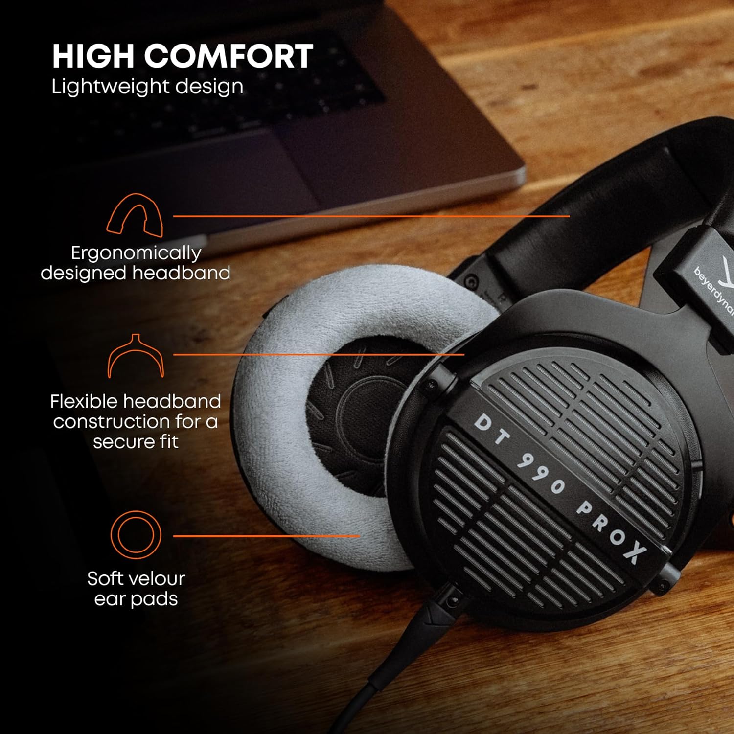 HIGH COMFORT  
Lightweight design  
Ergonomically designed headband  
Flexible headband construction for a secure fit  
Soft velour ear pads  
DT 990 PROX