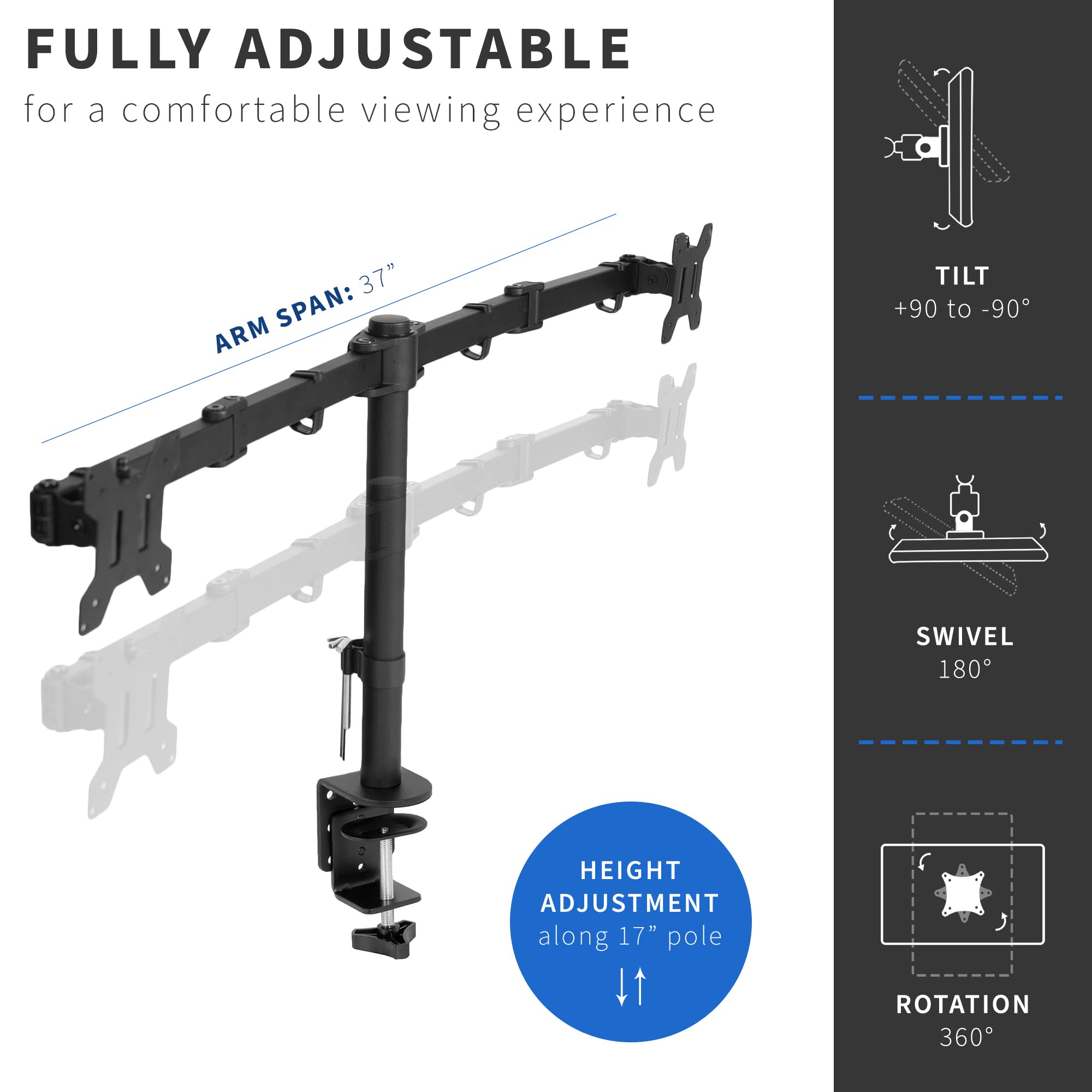 FULLY ADJUSTABLE  
for a comfortable viewing experience

ARM SPAN: 37"

HEIGHT ADJUSTMENT along 17" pole

TILT  
+90 to -90°

SWIVEL  
180°

ROTATION  
360°