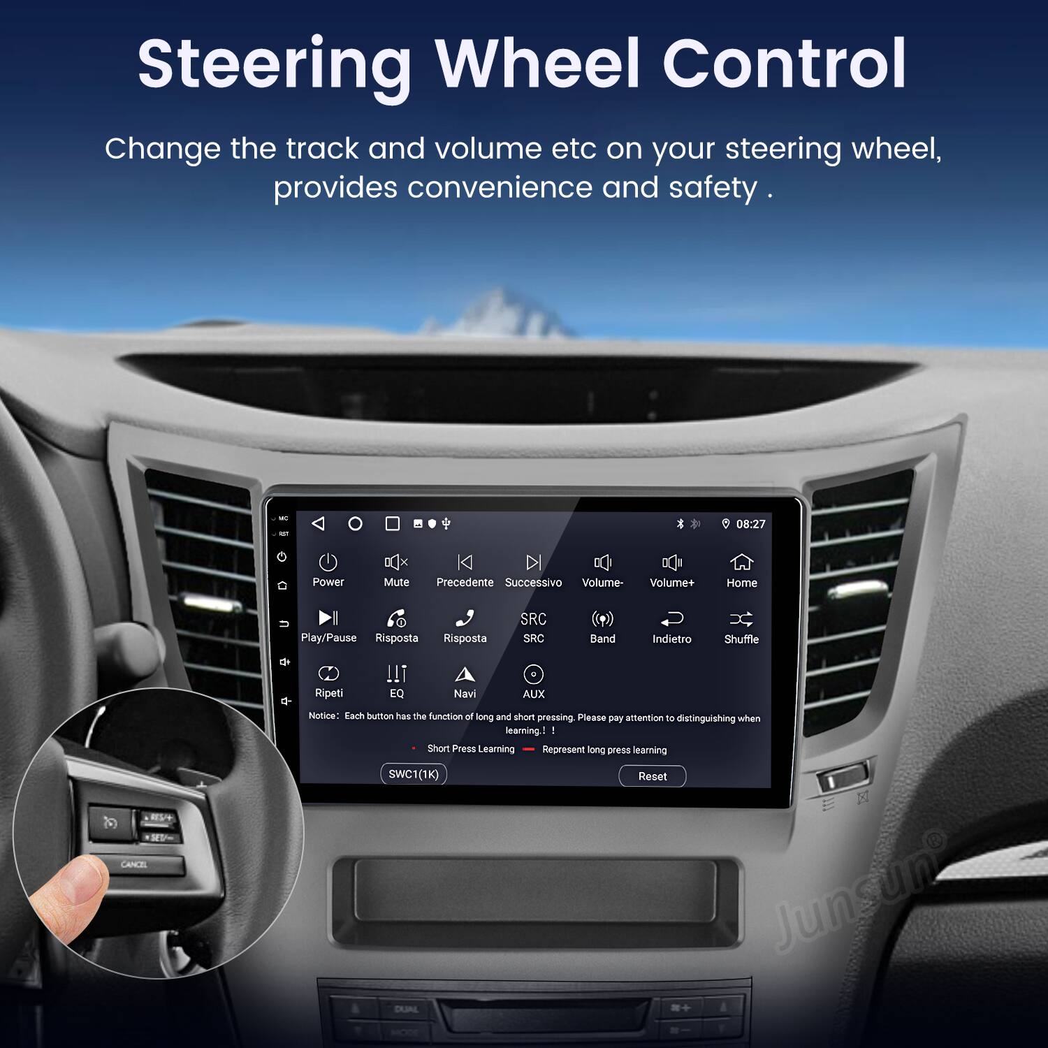 Steering Wheel Control  
Change the track and volume etc on your steering wheel, provides convenience and safety.  

08:27  
Power DQx x Mute K Precedente Successivo Volume- Volume+ Home Play/Pause Risposta Risposta SRC SRC Band Indietro Shuffle de Ripeti !! EQ Navi . AUX 1 CANCEL Niotiona  

Each button has the function of long and short pressing. Please pay attention to distinguishing when learning.  
Short Press Learning  
Represent long press learning  
SWC1(1K) Reset  
Junsun DAJAL