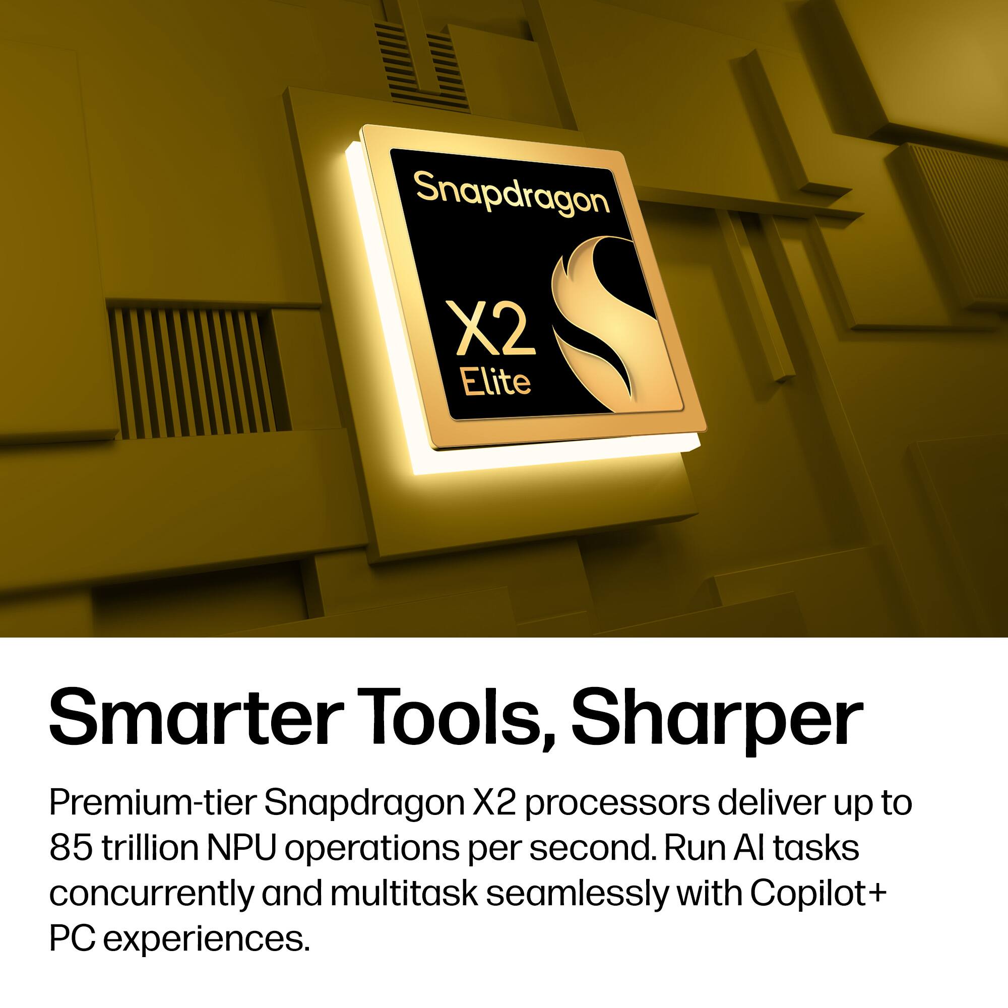Snapdragon X2 Elite  
Smarter Tools, Sharper  

Premium-tier Snapdragon X2 processors deliver up to 85 trillion NPU operations per second. Run AI tasks concurrently and multitask seamlessly with Copilot+ PC experiences.