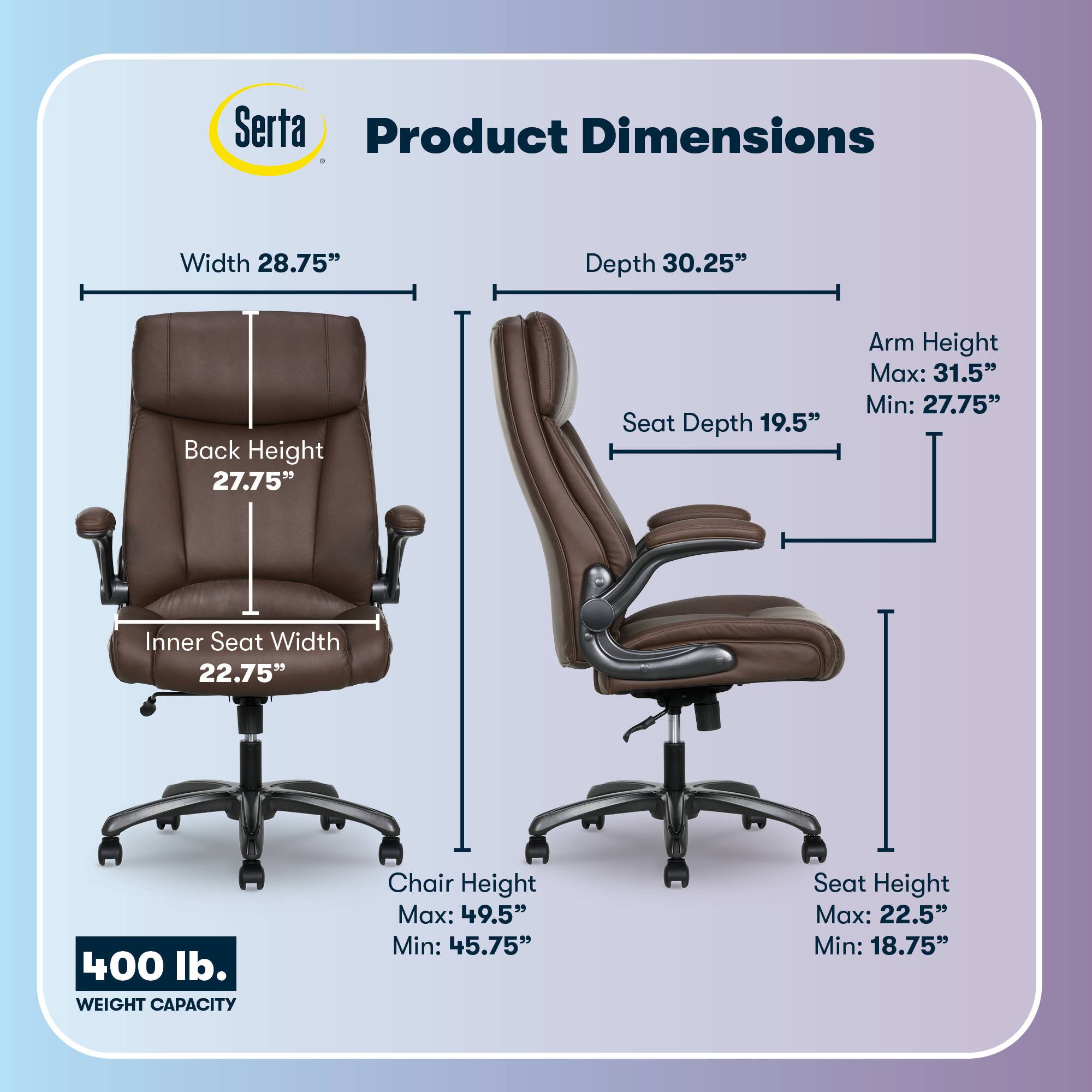 Serta Product Dimensions  
Width: 28.75"  
Depth: 30.25"  
Back Height: 27.75"  
Seat Depth: 19.5"  
Arm Height: Max: 31.5" Min: 27.75"  
Inner Seat Width: 22.75"  
400 lb. WEIGHT CAPACITY  
Chair Height: Max: 49.5" Min: 45.75"  
Seat Height: Max: 22.5" Min: 18.75"