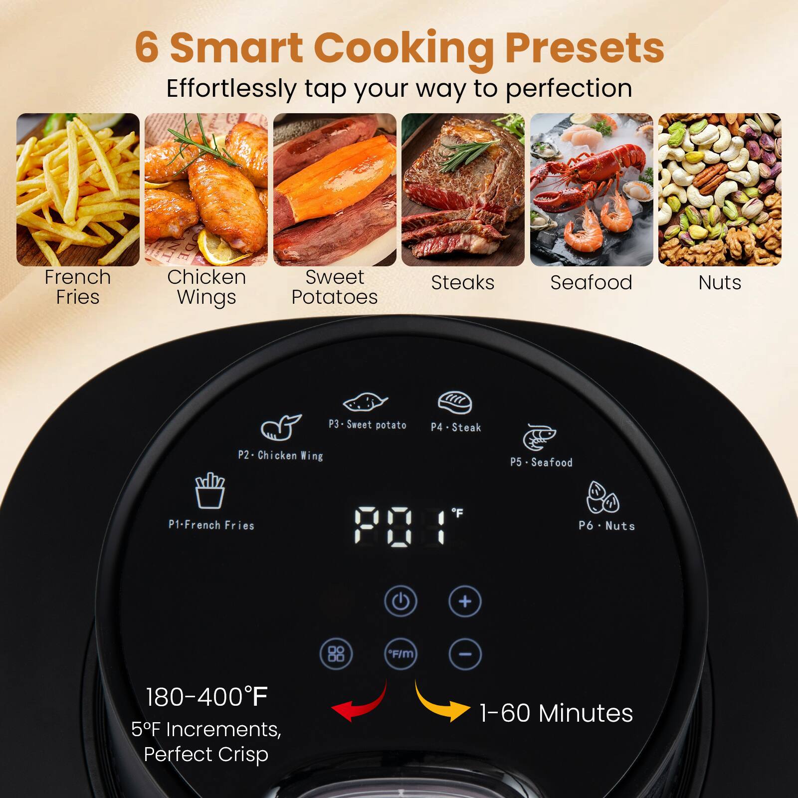 6 Smart Cooking Presets  
Effortlessly tap your way to perfection  
French Fries  
Chicken Wings  
Sweet Potatoes  
Steaks  
Seafood  
Nuts  

P1 - French Fries  
P2 - Chicken Wing  
P3 - Sweet potato  
P4 - Steak  
P5 - Seafood  
P6 - Nuts  

180-400°F  
5°F Increments, Perfect Crisp  
1-60 Minutes