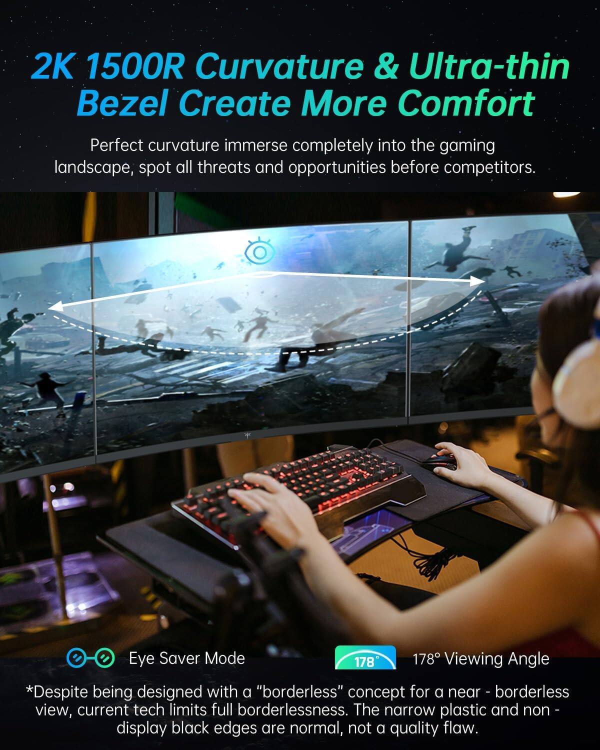 2K 1500R Curvature & Ultra-thin Bezel Create More Comfort

Perfect curvature immerse completely into the gaming landscape, spot all threats and opportunities before competitors.

Eye Saver Mode

178° Viewing Angle

*Despite being designed with a "borderless" concept for a near-borderless view, current tech limits full borderlessness. The narrow plastic and non-display black edges are normal, not a quality flaw.