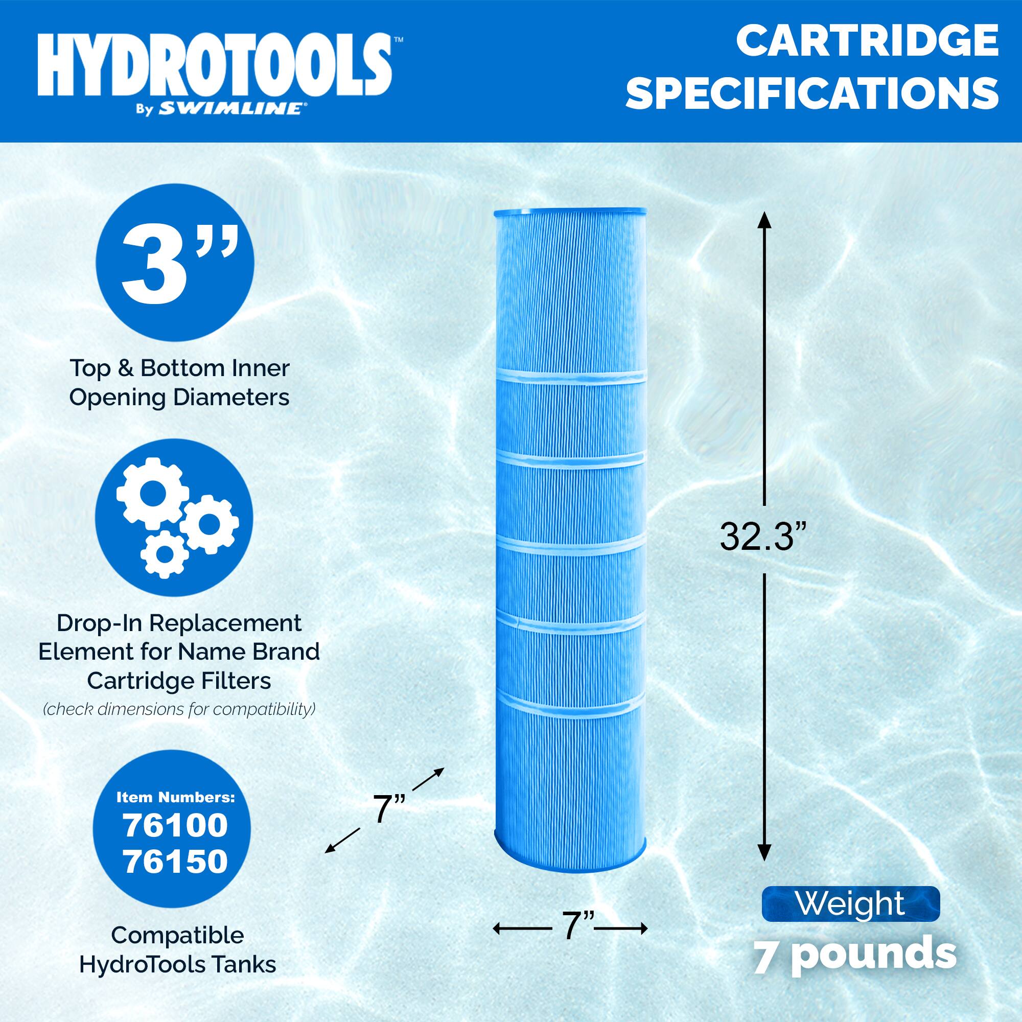 HYDROTOOLS  
By SWIMLINE  

CARTRIDGE SPECIFICATIONS  

3"  
Top & Bottom Inner Opening Diameters  

Drop-In Replacement Element for Name Brand Cartridge Filters  
(check dimensions for compatibility)  

Item Numbers:  
76100  
76150  

Compatible HydroTools Tanks  

32.3"  

Weight  
7 pounds