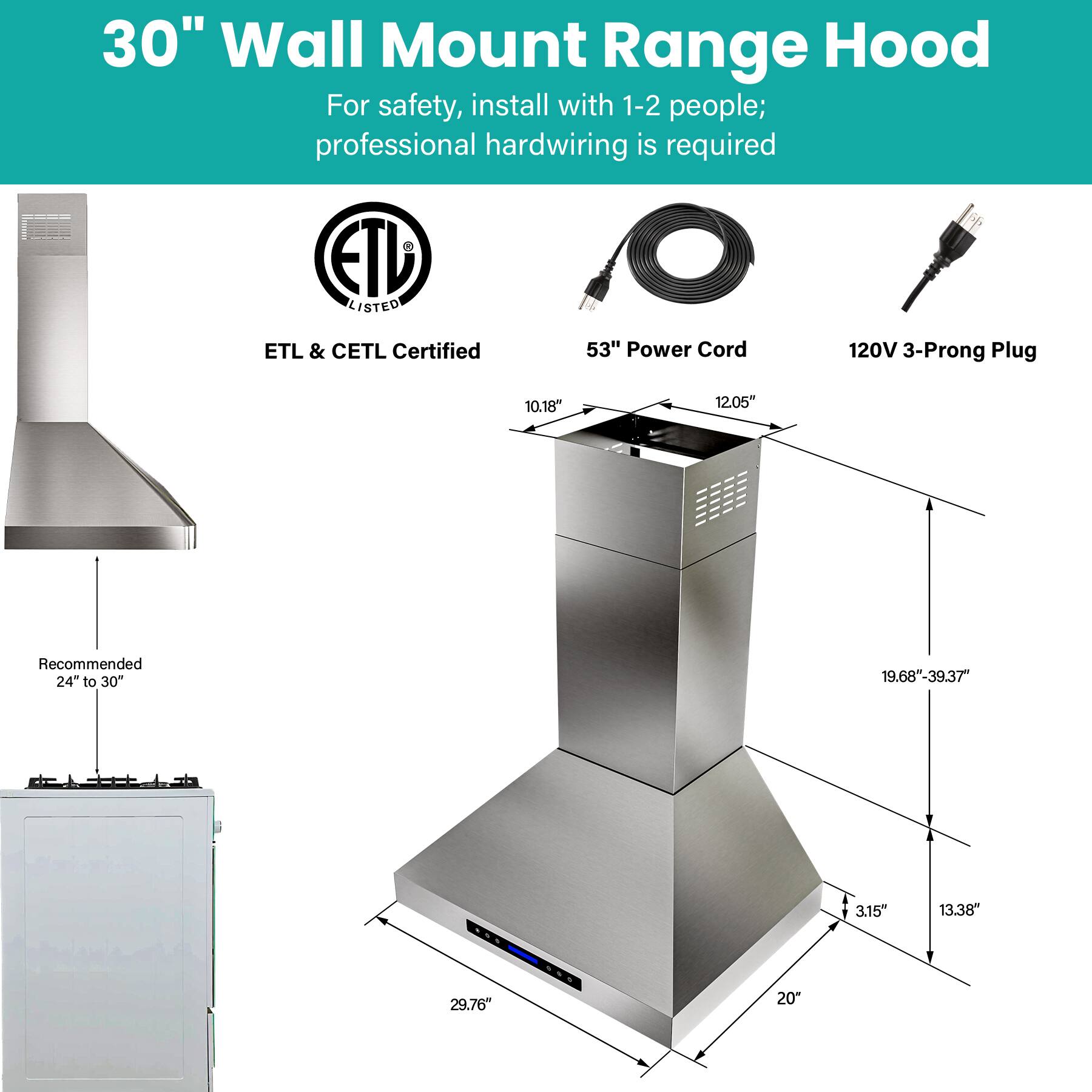 30" Wall Mount Range Hood

For safety, install with 1-2 people; professional hardwiring is required

ETL & CETL Certified

53" Power Cord

120V 3-Prong Plug

Recommended 24" to 30"

Dimensions:
- 10.18"
- 12.05"
- 19.68"-39.37"
- 3.15"
- 13.38"
- 29.76"
- 20"