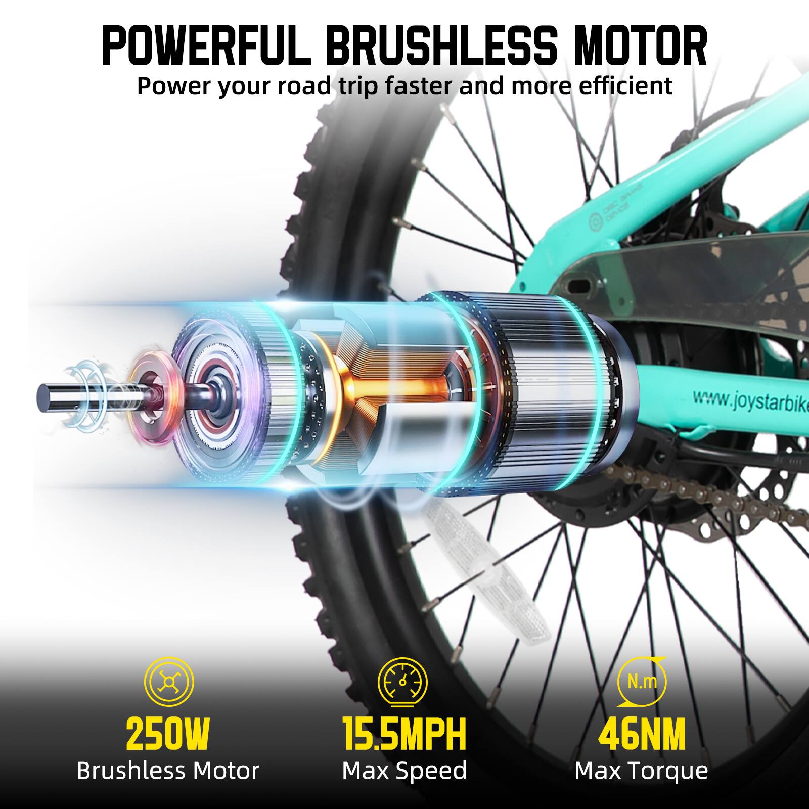 POWERFUL BRUSHLESS MOTOR  
Power your road trip faster and more efficient  

www.joystarbike.com  

250W Brushless Motor  
15.5MPH Max Speed  
46NM Max Torque
