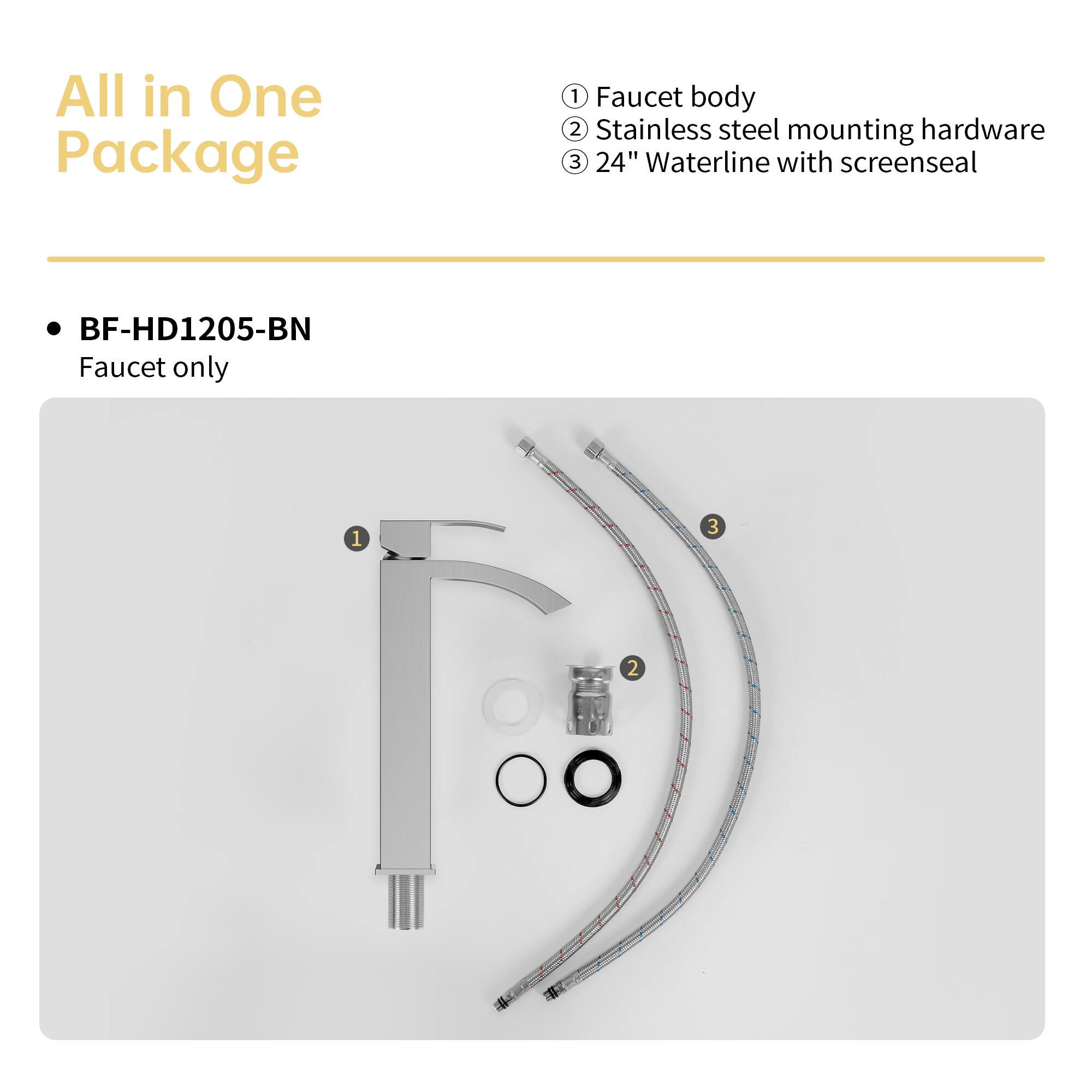 All in One Package

BF-HD1205-BN
Faucet only

1. Faucet body
2. Stainless steel mounting hardware
3. 24" Waterline with screenseal