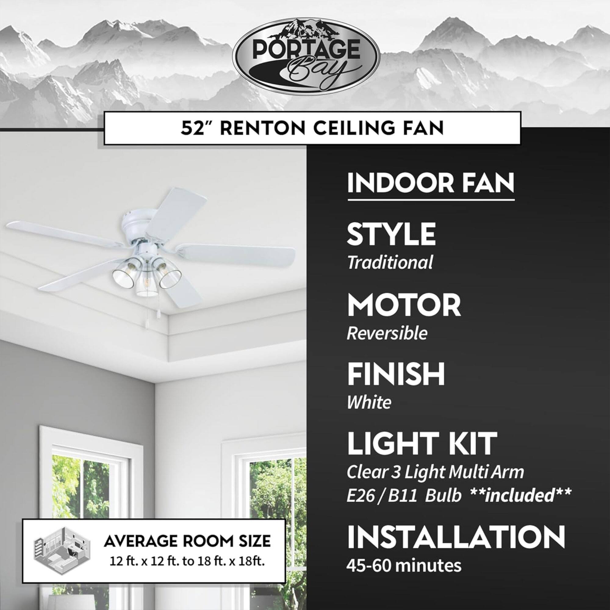 PORTAGE Bay 52" RENTON CEILING FAN

INDOOR FAN
- STYLE: Traditional
- MOTOR: Reversible
- FINISH: White
- LIGHT KIT: Clear 3 Light Multi Arm E26/B11 Bulb **included**
- INSTALLATION: 45-60 minutes

AVERAGE ROOM SIZE: 12 ft. x 12 ft. to 18 ft. x 18 ft.