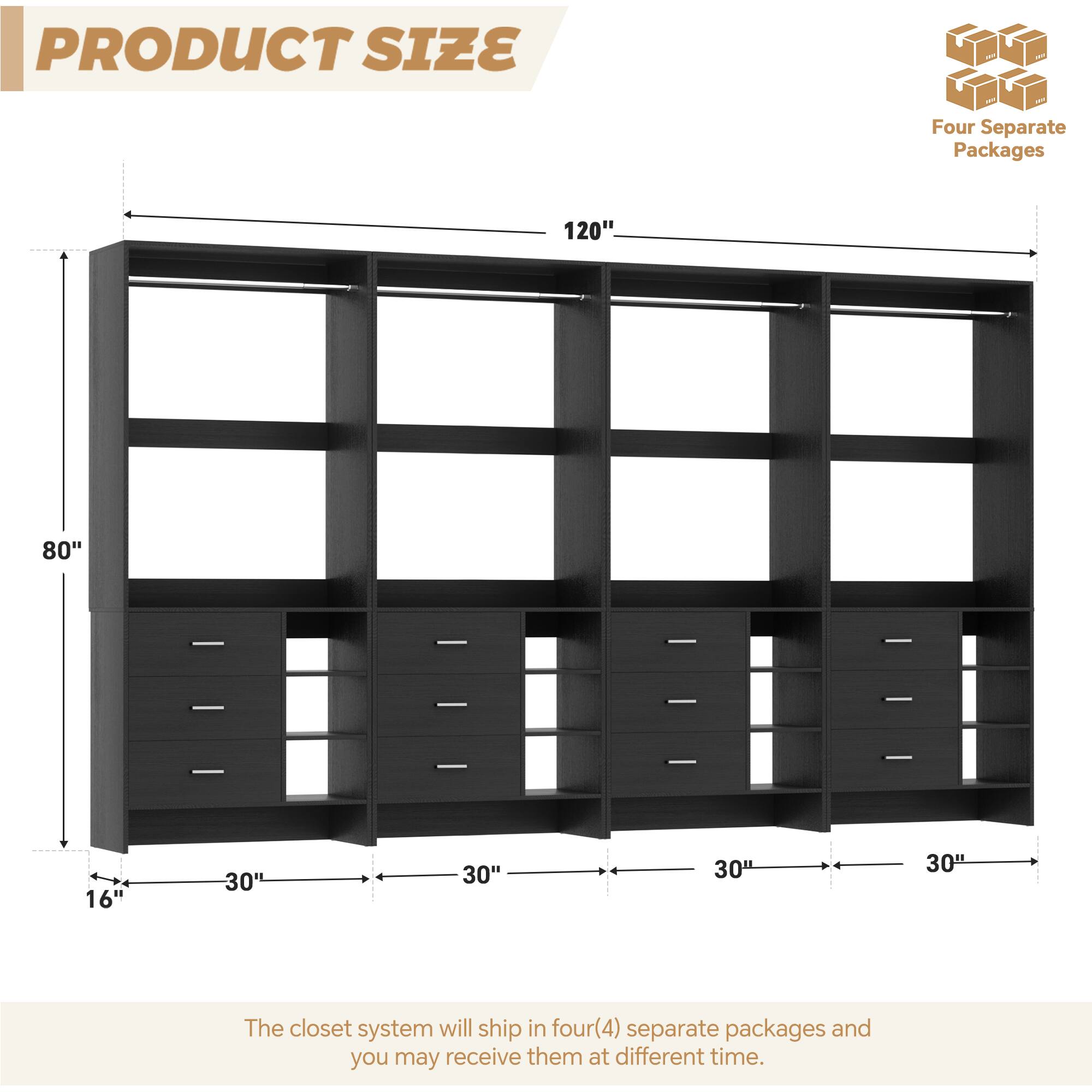 PRODUCT SIZE

Four Separate Packages

120"  
80"  
16"  
30"  
30"  
30"  
30"

The closet system will ship in four (4) separate packages and you may receive them at different times.