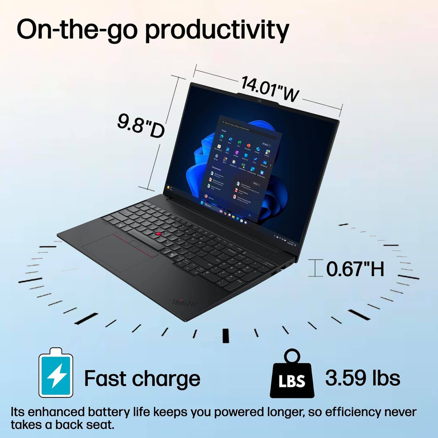 On-the-go productivity
9.8" D
14.01" W
0.67" H
3.59 lbs
Fast charge
Its enhanced battery life keeps you powered longer, so efficiency never takes a back seat.