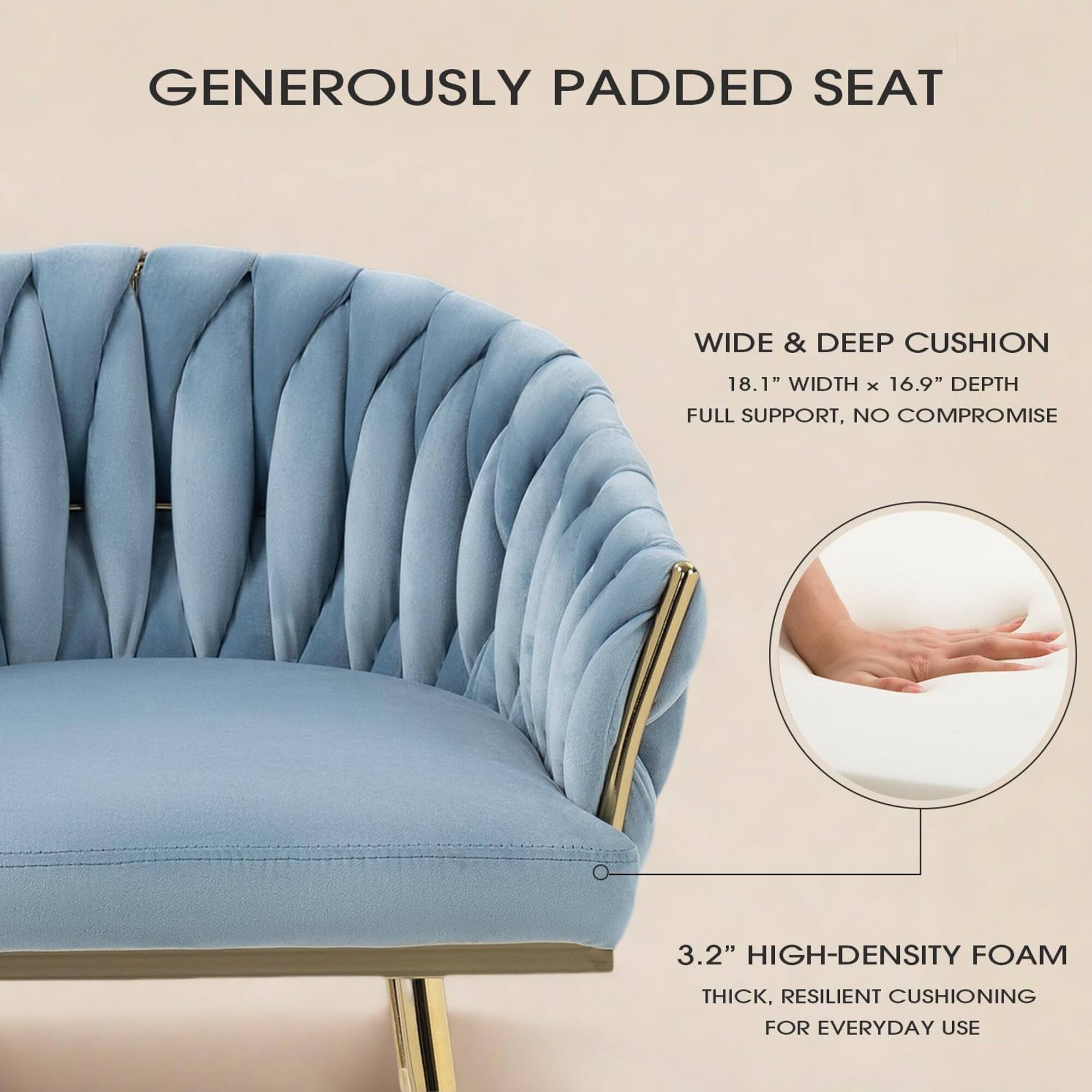 GENEROUSLY PADDED SEAT

WIDE & DEEP CUSHION
18.1" WIDTH x 16.9" DEPTH
FULL SUPPORT, NO COMPROMISE

3.2" HIGH-DENSITY FOAM
THICK, RESILIENT CUSHIONING FOR EVERYDAY USE