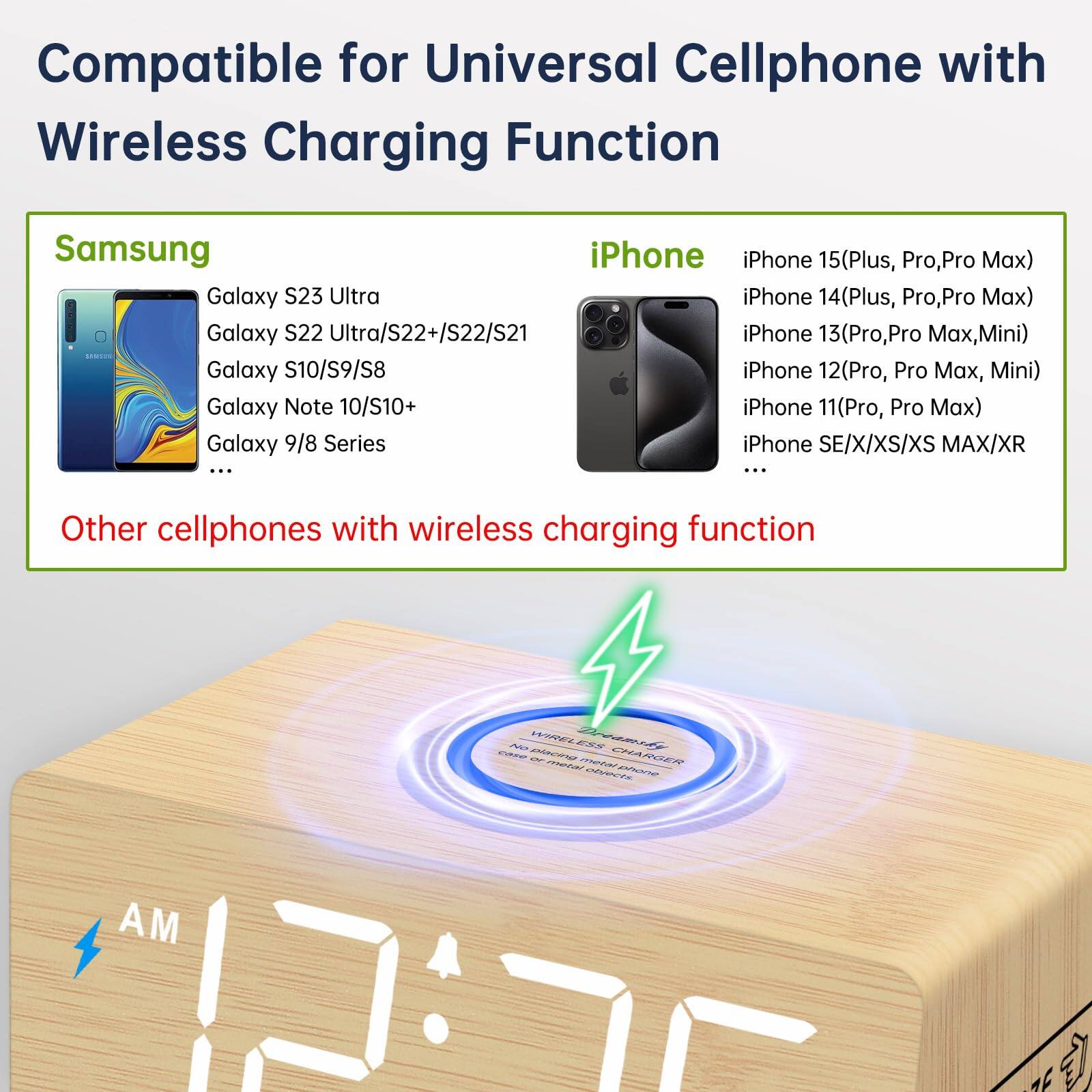 Compatible for Universal Cellphone with Wireless Charging Function

Samsung
- Galaxy S23 Ultra
- Galaxy S22 Ultra/S22+/S22/S21
- Galaxy S10/S9/S8
- Galaxy Note 10/S10+
- Galaxy 9/8 Series

iPhone
- iPhone 15(Plus, Pro, Pro Max)
- iPhone 14(Plus, Pro, Pro Max)
- iPhone 13(Pro, Pro Max, Mini)
- iPhone 12(Pro, Pro Max, Mini)
- iPhone 11(Pro, Pro Max)
- iPhone SE/X/XS/XS MAX/XR

Other cellphones with wireless charging function