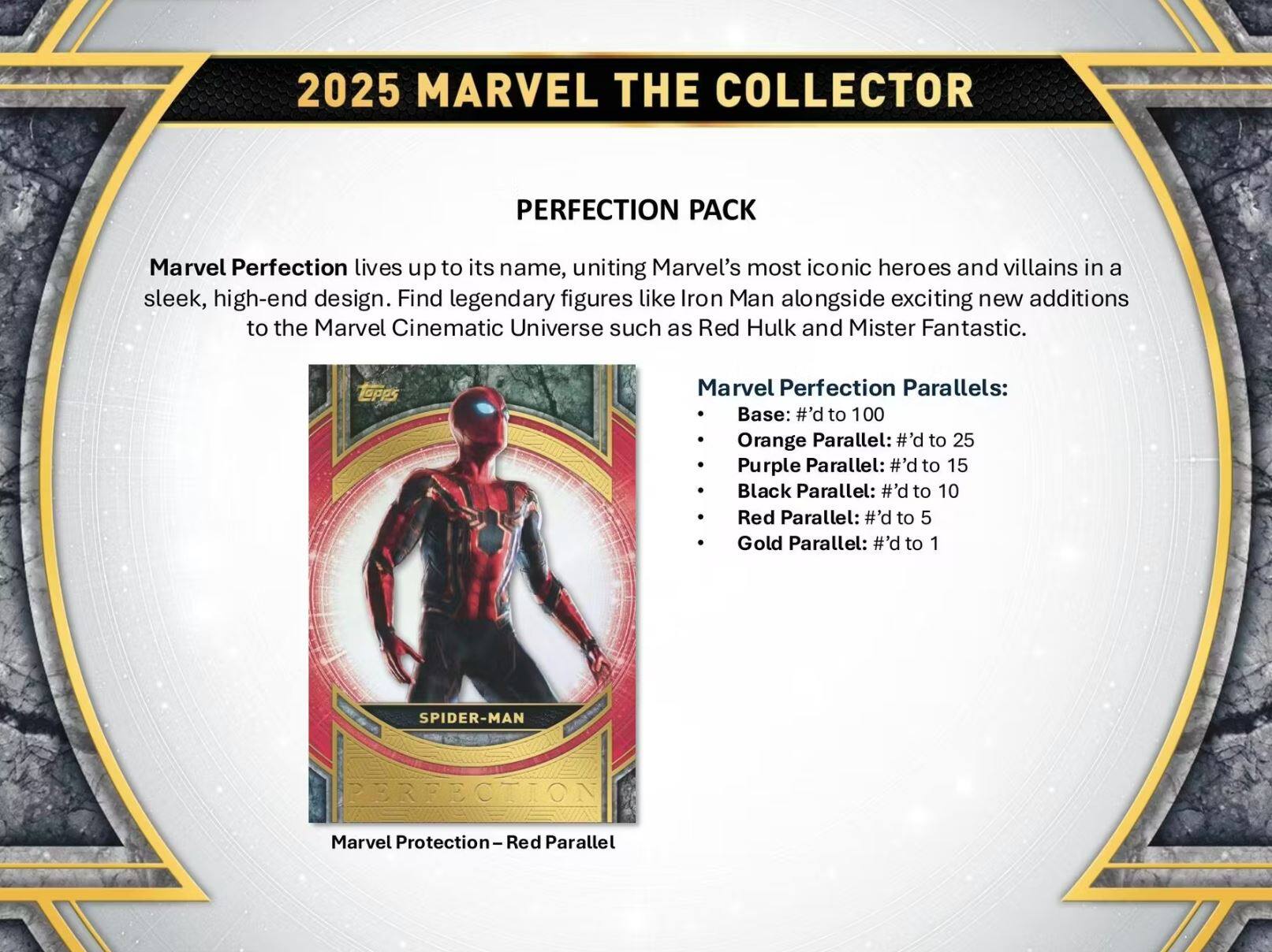 2025 MARVEL THE COLLECTOR  
PERFECTION PACK  

Marvel Perfection lives up to its name, uniting Marvel's most iconic heroes and villains in a sleek, high-end design. Find legendary figures like Iron Man alongside exciting new additions to the Marvel Cinematic Universe such as Red Hulk and Mister Fantastic.  

Marvel Perfection Parallels:  
- Base: #’d to 100  
- Orange Parallel: #’d to 25  
- Purple Parallel: #’d to 15  
- Black Parallel: #’d to 10  
- Red Parallel: #’d to 5  
- Gold Parallel: #’d to 1  

SPIDER-MAN  
Marvel Protection-Red Parallel
