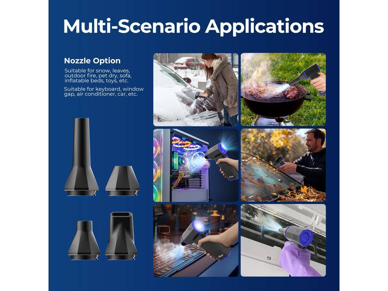 Multi-Scenario Applications  
Nozzle Option  
Suitable for snow, leaves, outdoor fire, pet dry, sofa, inflatable beds, toys, etc.  
Suitable for keyboard, window gap, air conditioner, car, etc.
