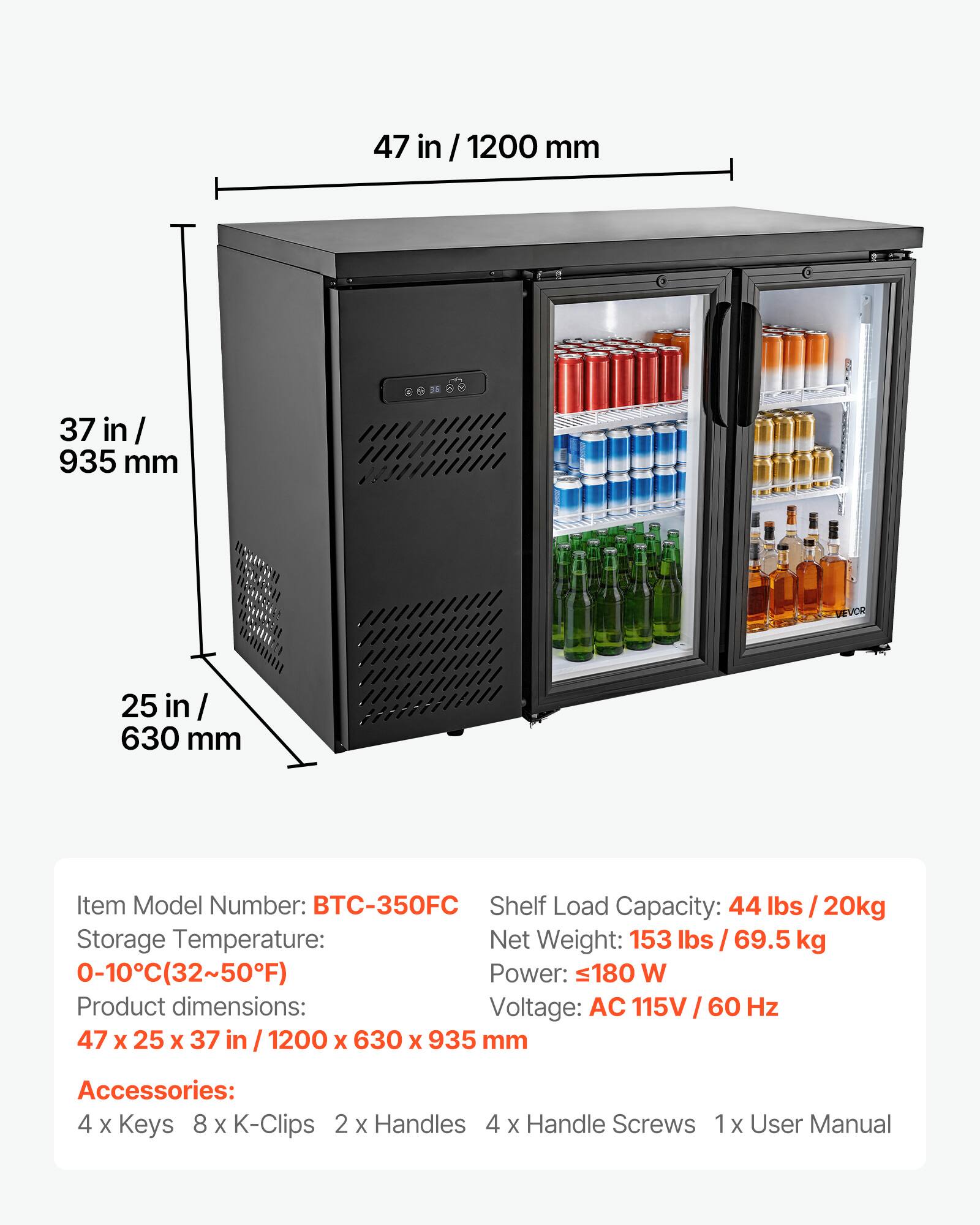 47 in / 1200 mm  
37 in / 935 mm  
25 in / 630 mm  

Item Model Number: BTC-350FC  
Shelf Load Capacity: 44 lbs / 20kg  
Storage Temperature: 0-10°C (32~50°F)  
Net Weight: 153 lbs / 69.5 kg  
Power: 180 W  
Voltage: AC 115V / 60 Hz  

Product dimensions: 47 x 25 x 37 in / 1200 x 630 x 935 mm  

Accessories:  
4 x Keys  
8 x K-Clips  
2 x Handles  
4 x Handle Screws  
1 x User Manual