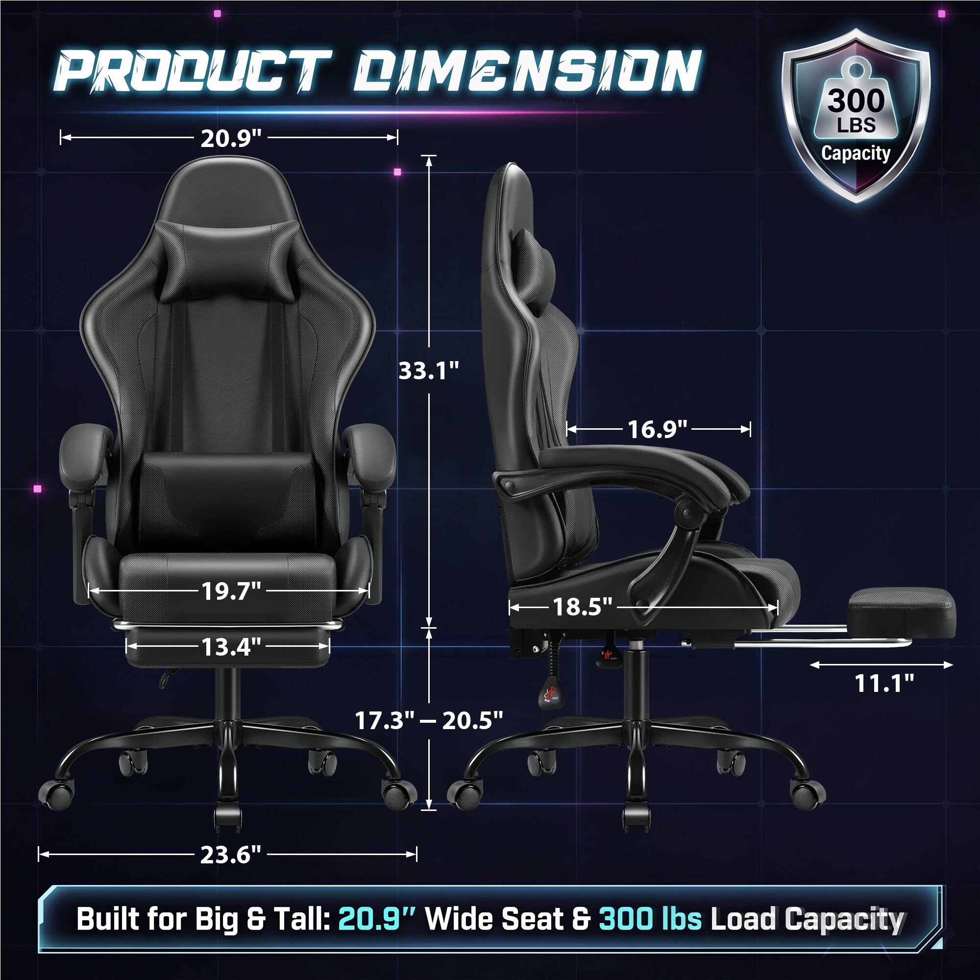 PRODUCT DIMENSION  
300 LBS 20.9" Capacity

33.1"  
16.9"  
19.7"  
18.5"  
13.4"  
17.3" - 20.5"  
11.1"  
23.6"

Built for Big & Tall: 20.9" Wide Seat & 300 lbs Load Capacity