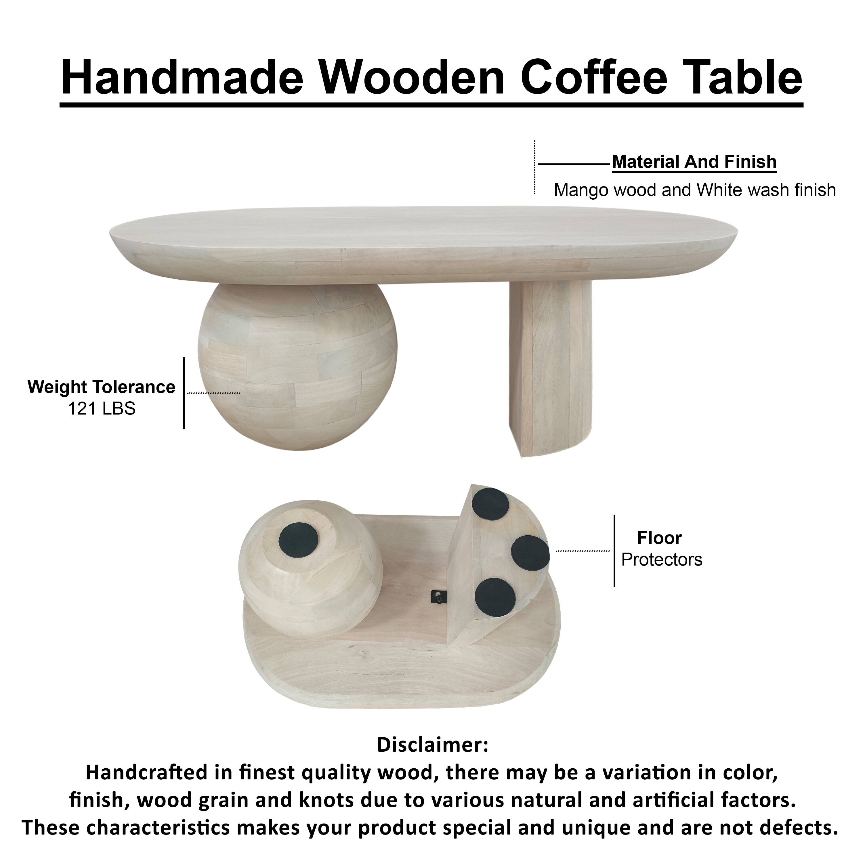 Handmade Wooden Coffee Table

Material And Finish
Mango wood and White wash finish

Weight Tolerance
121 LBS

Floor Protectors

Disclaimer: Handcrafted in finest quality wood, there may be a variation in color, finish, wood grain and knots due to various natural and artificial factors. These characteristics makes your product special and unique and are not defects.