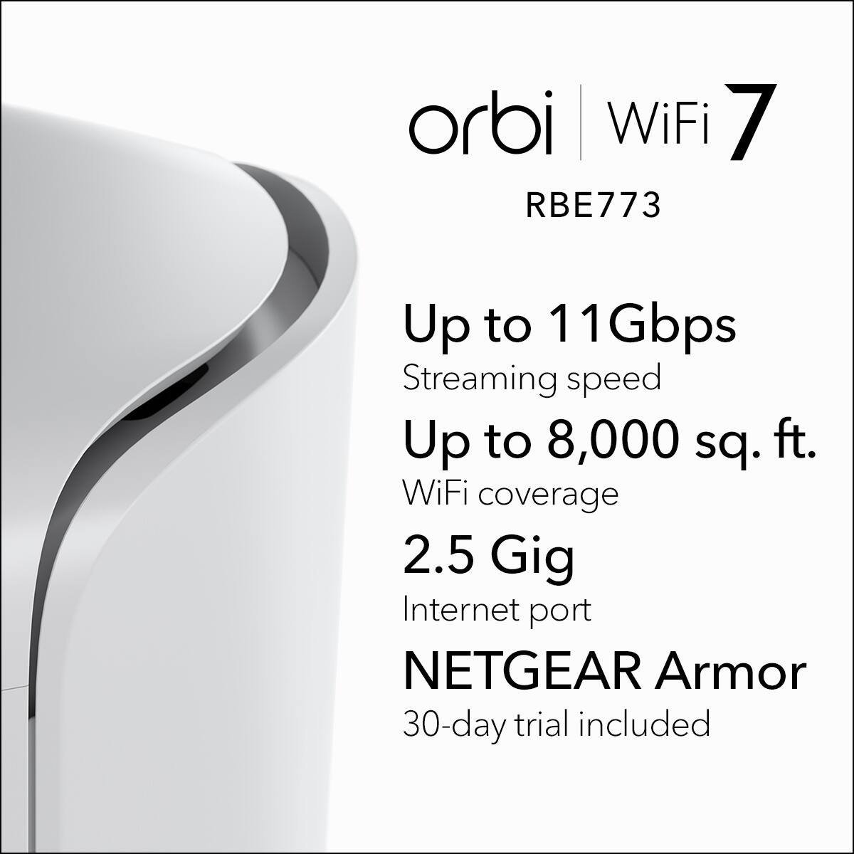 orbi WiFi 7  
RBE773  
Up to 11 Gbps Streaming speed  
Up to 8,000 sq. ft. WiFi coverage  
2.5 Gig Internet port  
NETGEAR Armor  
30-day trial included