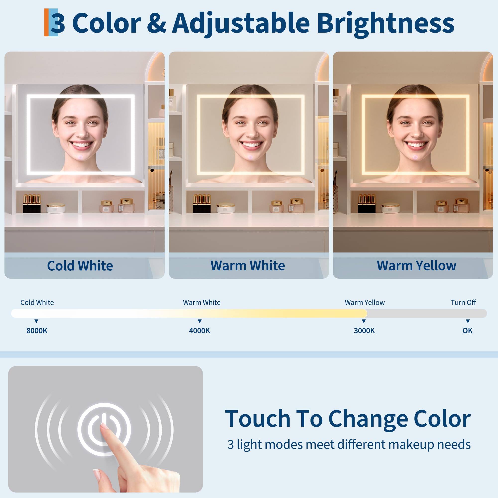 **3 Color & Adjustable Brightness**

- Cold White (8000K)
- Warm White (4000K)
- Warm Yellow (3000K)
- Turn Off

**Touch To Change Color**

3 light modes meet different makeup needs
