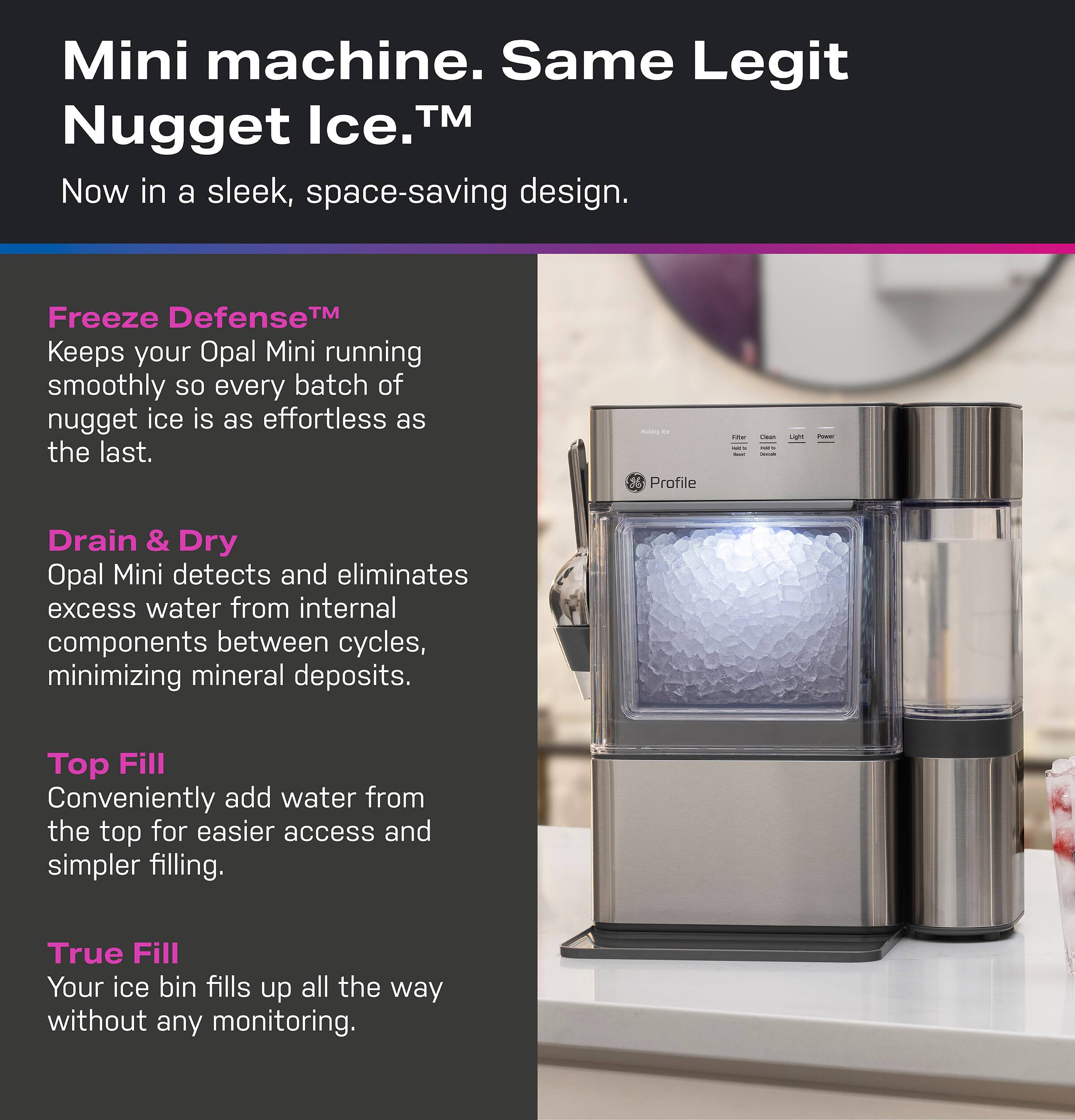 Mini machine. Same Legit Nugget Ice. TM Now in a sleek, space-saving design. Freeze Defense TM Keeps your Opal Mini running smoothly so every batch of nugget ice is as effortless as the last. Drain & Dry Opal Mini detects and eliminates excess water from internal components between cycles, minimizing mineral deposits. Top Fill Conveniently add water from the top for easier access and simpler filling. True Fill Your ice bin fills up all the way without any monitoring.