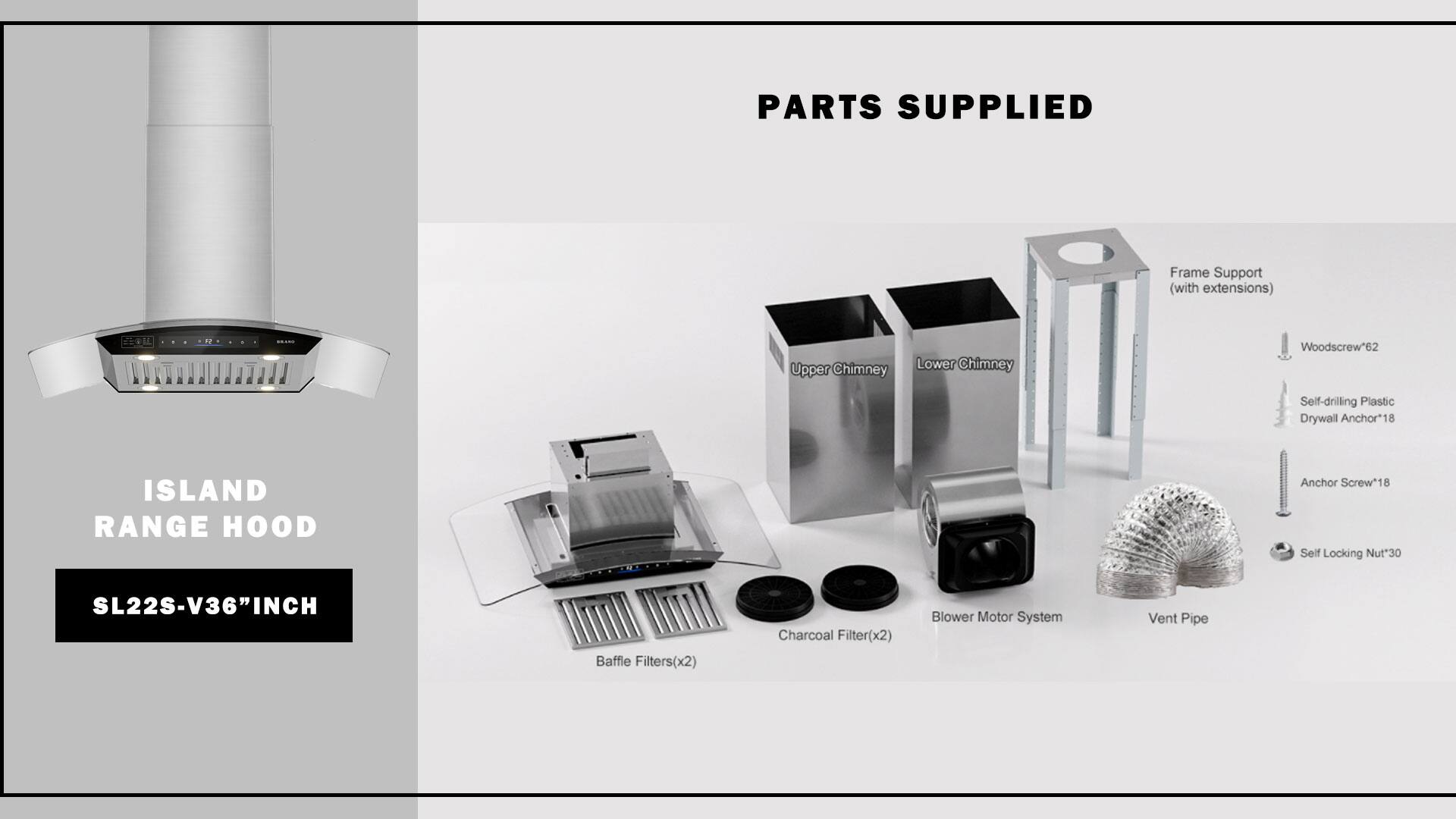 ISLAND RANGE HOOD  
SL22S-V36"INCH  

PARTS SUPPLIED  
- Frame Support (with extensions)  
- Upper Chimney  
- Lower Chimney  
- Woodscrew*62  
- Self-drilling Plastic Drywall Anchor*18  
- Anchor Screw*18  
- Self Locking Nut*30  
- Baffle Filters(x2)  
- Charcoal Filter(x2)  
- Blower Motor System  
- Vent Pipe