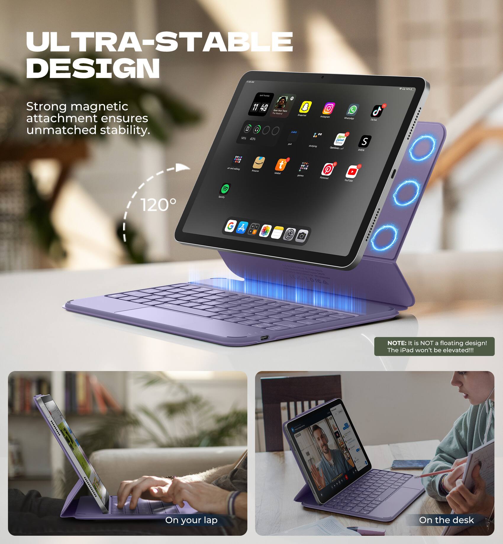ULTRA-STABLE DESIGN

Strong magnetic attachment ensures unmatched stability.

120°

NOTE: It is NOT a floating design! The iPad won't be elevated!!!

On your lap

On the desk
