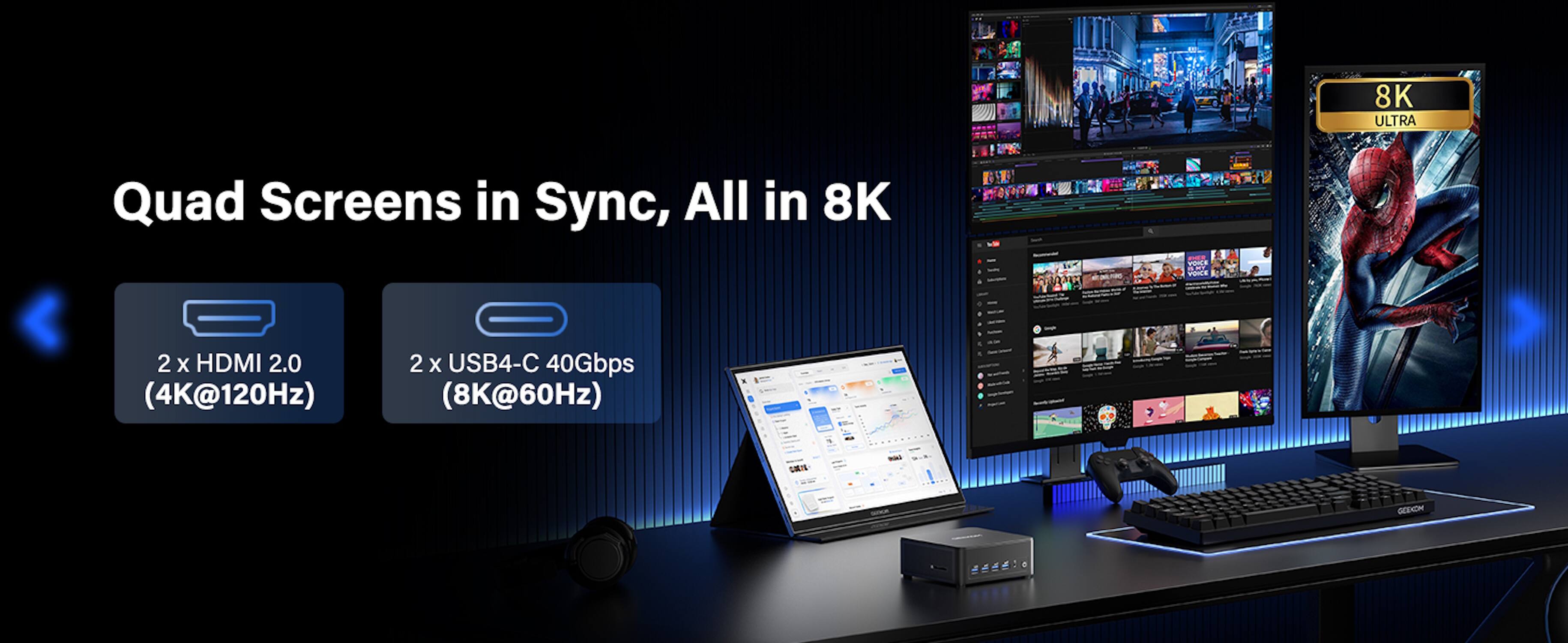 8K ULTRA  
Quad Screens in Sync, All in 8K  
VOICE INEMEY VOICE  
2 X HDMI 2.0 (4K@120Hz)  
2 X USB4-C 40Gbps (8K@60Hz)  
CORIA  
GEEKON