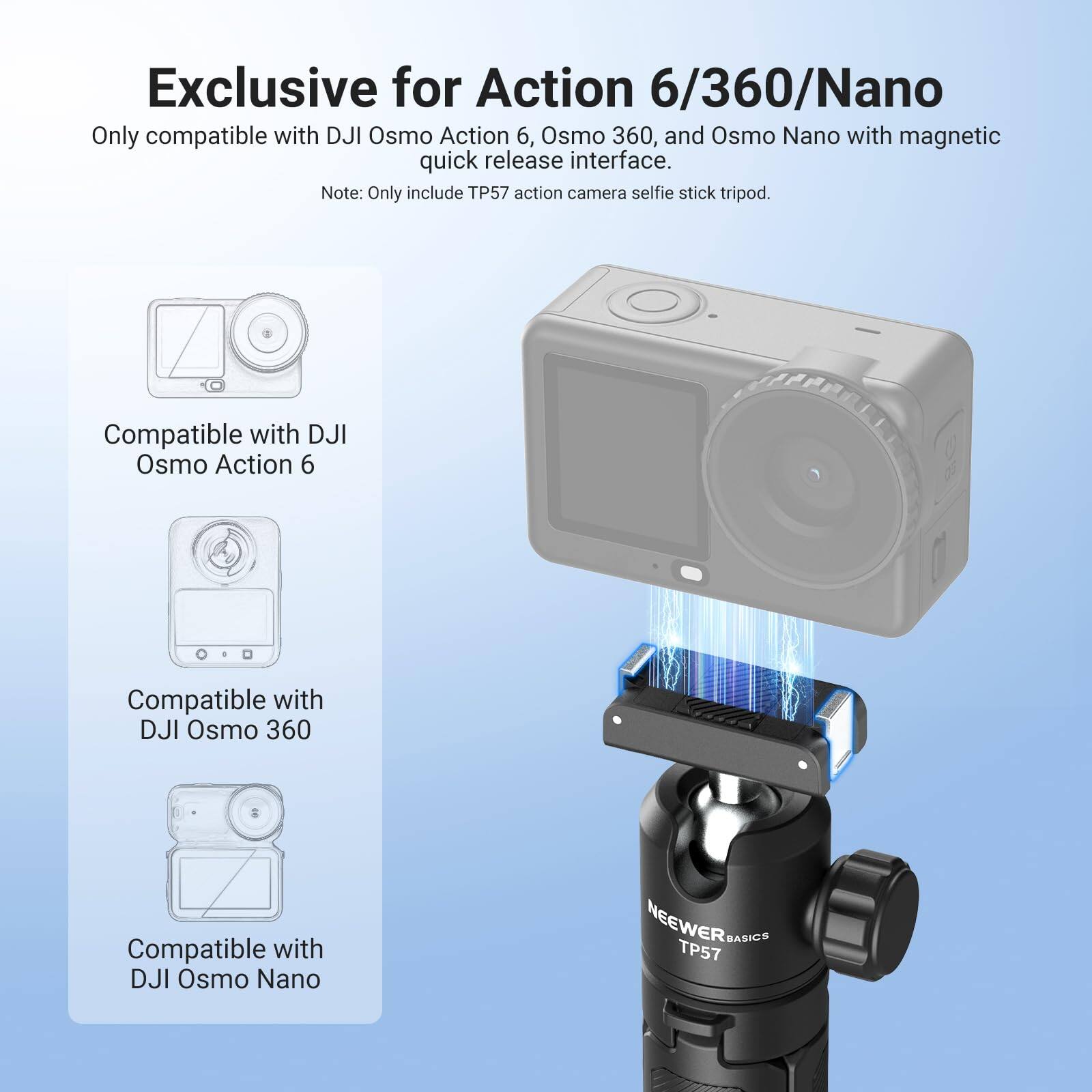 Exclusive for Action 6/360/Nano

Only compatible with DJI Osmo Action 6, Osmo 360, and Osmo Nano with magnetic quick release interface.

Note: Only include TP57 action camera selfie stick tripod.

Compatible with DJI Osmo Action 6

Compatible with DJI Osmo 360

Compatible with DJI Osmo Nano

NEEWER BASICS TP57