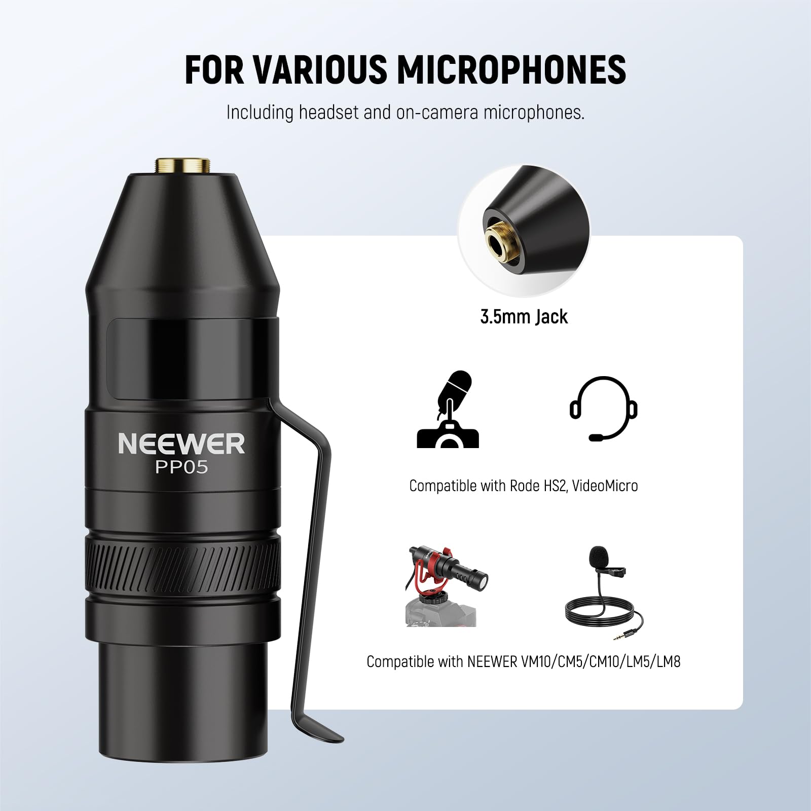 FOR VARIOUS MICROPHONES  
Including headset and on-camera microphones.  
3.5mm Jack  
NEEWER PP05  
Compatible with Rode HS2, VideoMicro  
Compatible with NEEWER VM10/CM5/CM10/LM5/LM8