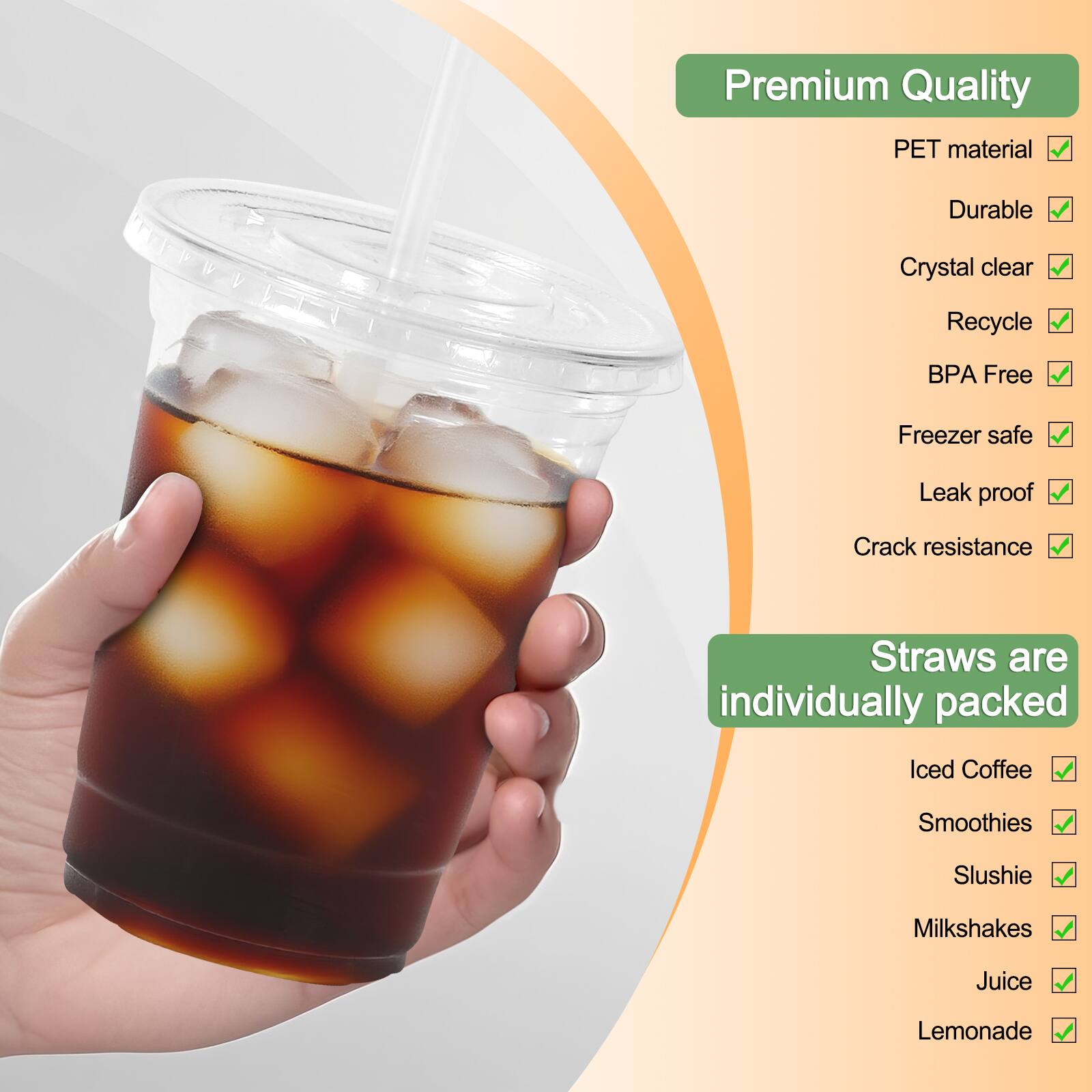 Premium Quality PET material  
Durable  
Crystal clear  
Recycle  
BPA Free  
Freezer safe  
Leak proof  
Crack resistance  
Straws are individually packed  
Iced Coffee  
Smoothies  
Slushie  
Milkshakes  
Juice  
Lemonade