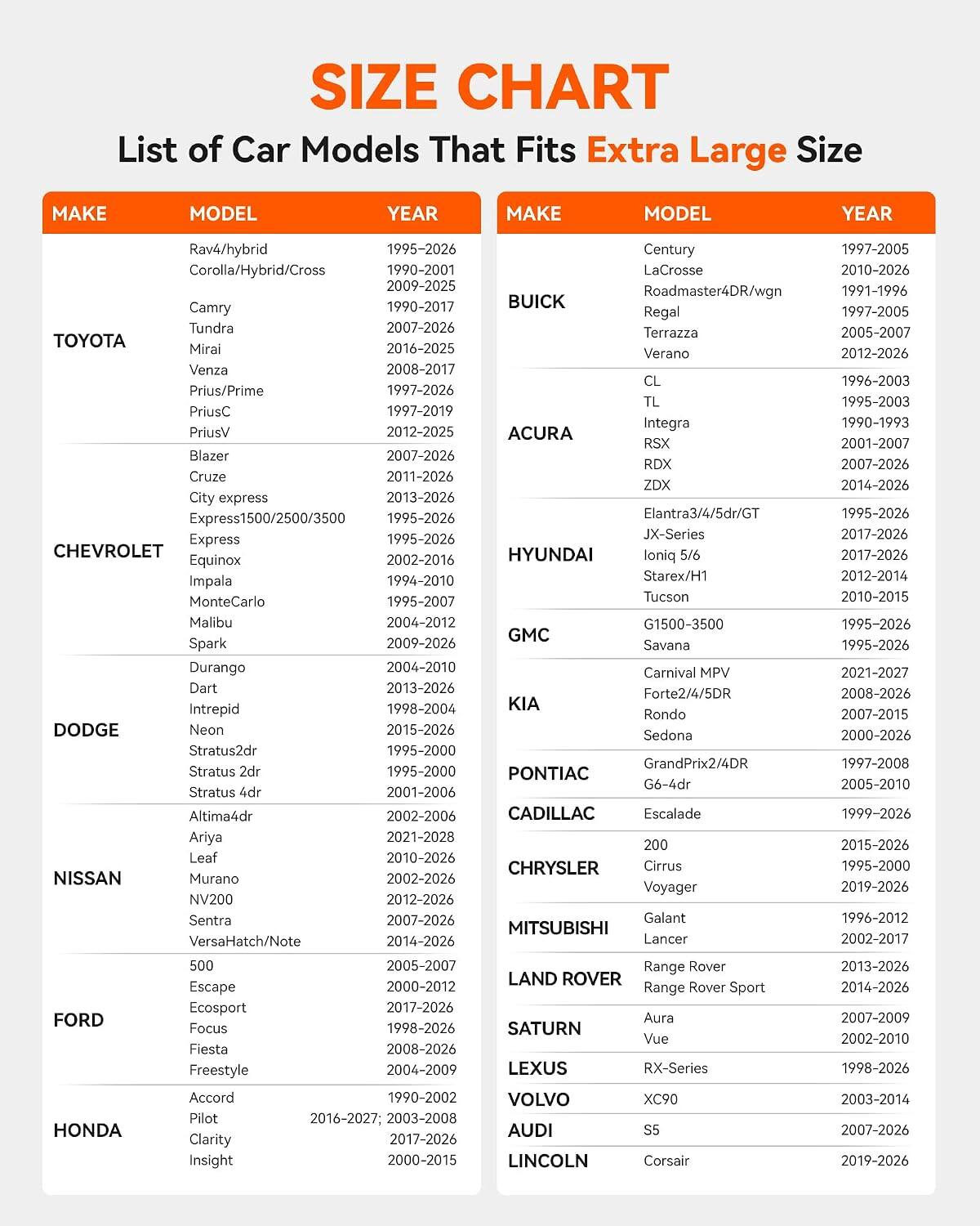 SIZE CHART  
List of Car Models That Fits Extra Large Size

MAKE | MODEL | YEAR

TOYOTA  
- Rav4/hybrid | 1995-2026  
- Corolla/Hybrid/Cross | 1990-2001, 2009-2025  
- Camry | 1990-2017  
- Tundra | 2007-2026  
- Mirai | 2016-2025  
- Venza | 2008-2017  
- Prius/Prime | 1997-2026  
- PriusC | 1997-2019  
- PriusV | 2012-2025  
- Blazer | 2007-2026  
- Cruze | 2011-2026  
- City express | 2013-2026  
- Express1500/2500/3500 | 1995-2026  
- Express |