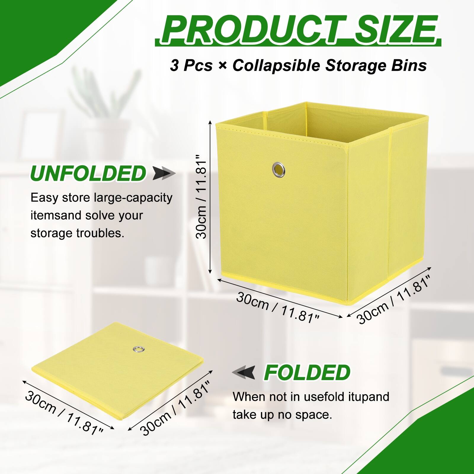PRODUCT SIZE  
3 Pcs x Collapsible Storage Bins  
UNFOLDED  
30cm x 30cm x 11.81"  
Easy store large-capacity items and solve your storage troubles.  

FOLDED  
30cm x 30cm x 11.81"  
When not in use, fold it up and take up no space.