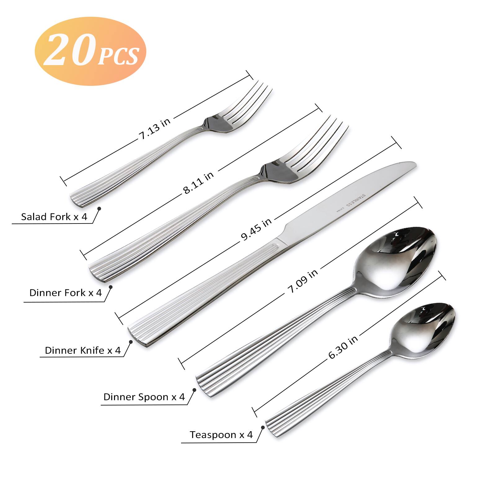 20 PCS

- Salad Fork x 4 in 7.13 in
- Dinner Fork x 4 in 8.11 in
- Dinner Knife x 4 in 9.45 in
- Dinner Spoon x 4 in 7.09 in
- Teaspoon x 4 in 6.30 in