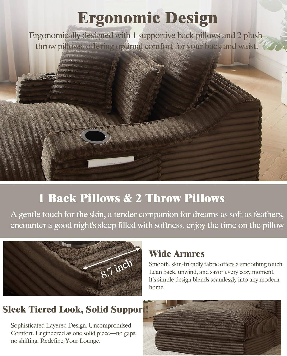 **Ergonomic Design**  
Ergonomically designed with 1 supportive back pillow and 2 plush throw pillows, offering optimal comfort for your back and waist.

**1 Back Pillows & 2 Throw Pillows**  
A gentle touch for the skin, a tender companion for dreams as soft as feathers, encounter a good night's sleep filled with softness, enjoy the time on the pillow.

**Wide Arms**  
Smooth, skin-friendly fabric offers a soothing touch. Lean back, unwind, and savor every cozy moment. It's simple design blends seamlessly into any modern home.

**Sleek Tiered Look, Solid Support**  
Sophisticated Layered Design, Uncompromised Comfort. Engineered as one solid piece—no gaps, no shifting. Redefine Your Lounge.