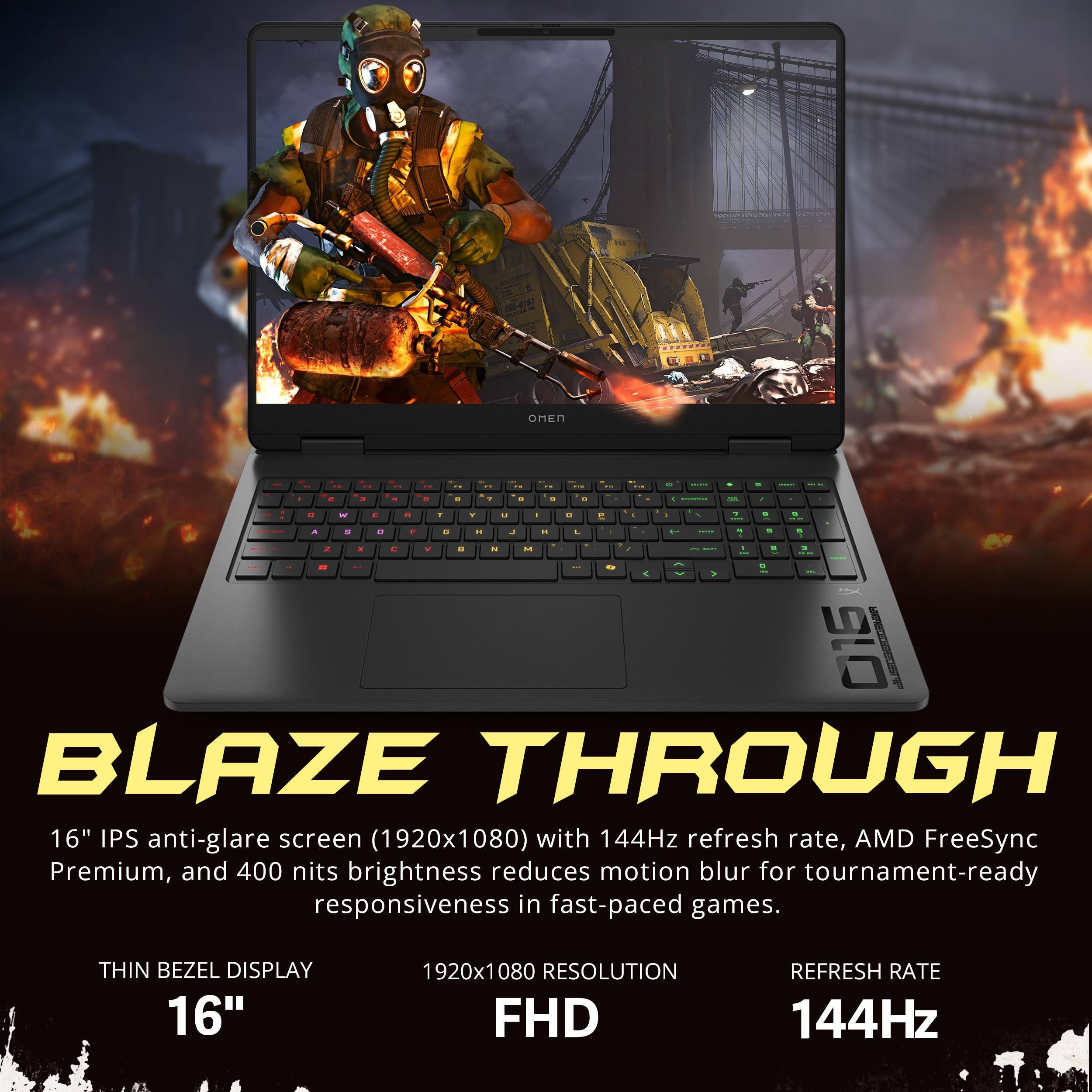 BLAZE THROUGH

16" IPS anti-glare screen (1920x1080) with 144Hz refresh rate, AMD FreeSync Premium, and 400 nits brightness reduces motion blur for tournament-ready responsiveness in fast-paced games.

THIN BEZEL DISPLAY

16"

1920x1080 RESOLUTION FHD

REFRESH RATE

144Hz