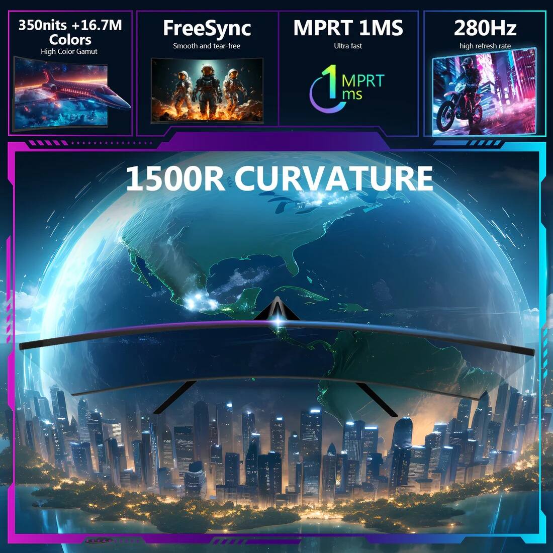 350 nits + 16.7M Colors  
High Color Gamut  

FreeSync  
Smooth and tear-free  

MPRT 1MS  
Ultra fast  

1 MPRT ms  

280Hz  
high refresh rate  

1500R CURVATURE