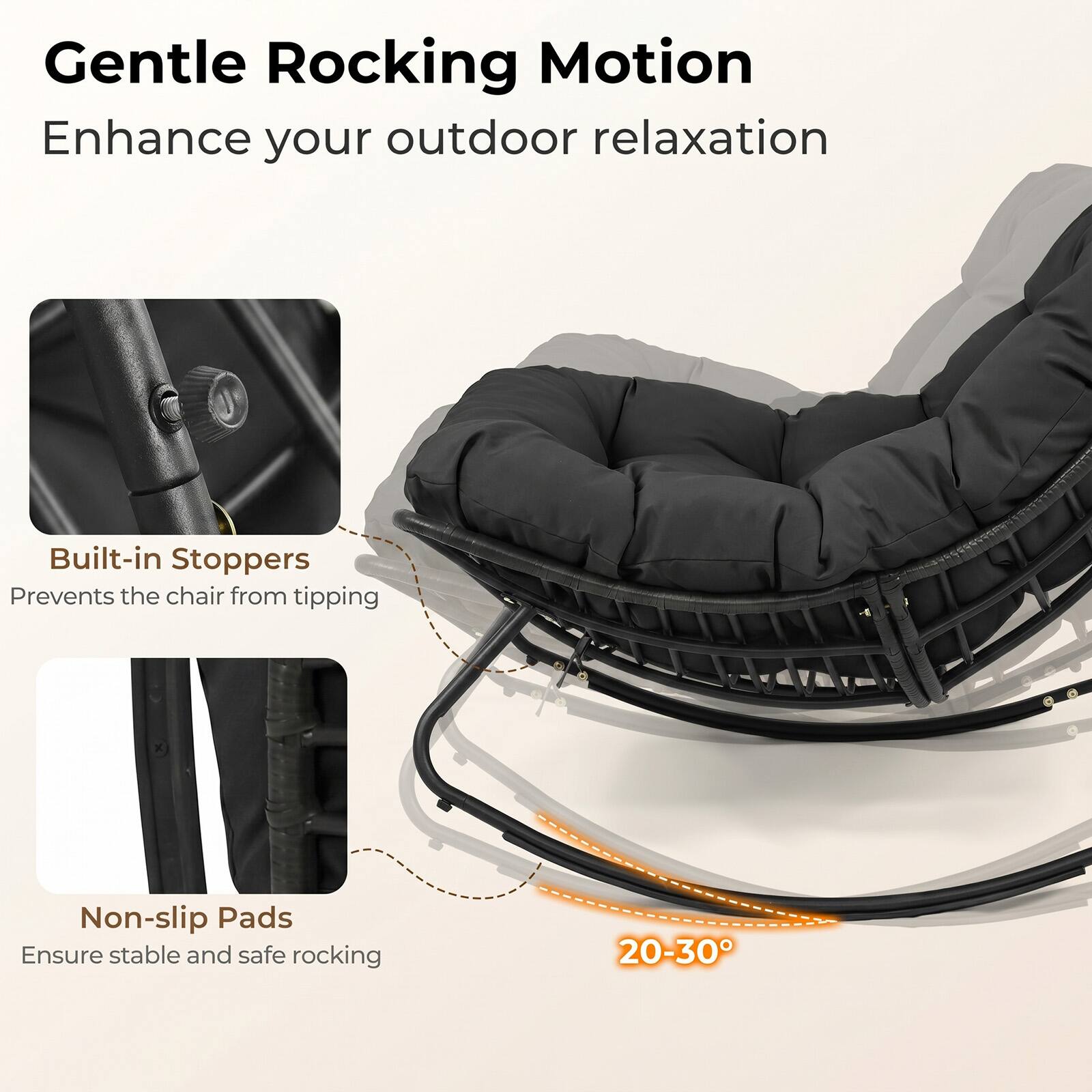 Gentle Rocking Motion  
Enhance your outdoor relaxation  

Built-in Stoppers  
Prevents the chair from tipping  

Non-slip Pads  
Ensure stable and safe rocking  

20-30°
