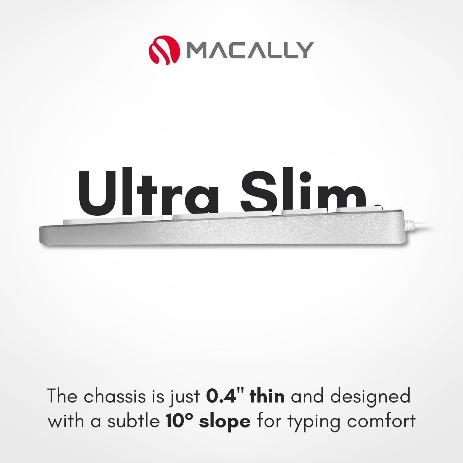 MACALLY Ultra Slim

The chassis is just 0.4" thin and designed with a subtle 10° slope for typing comfort.