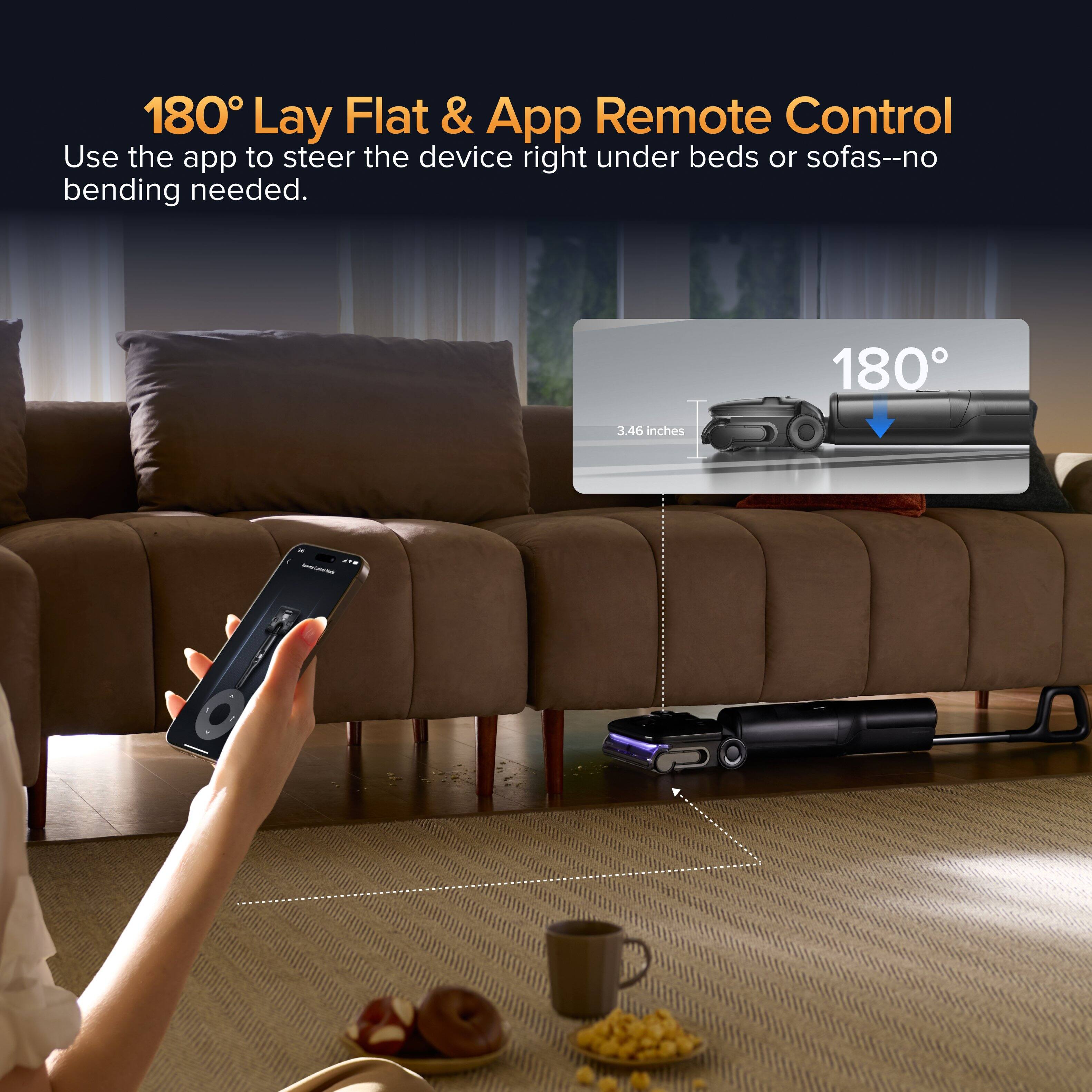 180° Lay Flat & App Remote Control  
Use the app to steer the device right under beds or sofas--no bending needed.  
180°  
3.46 inches