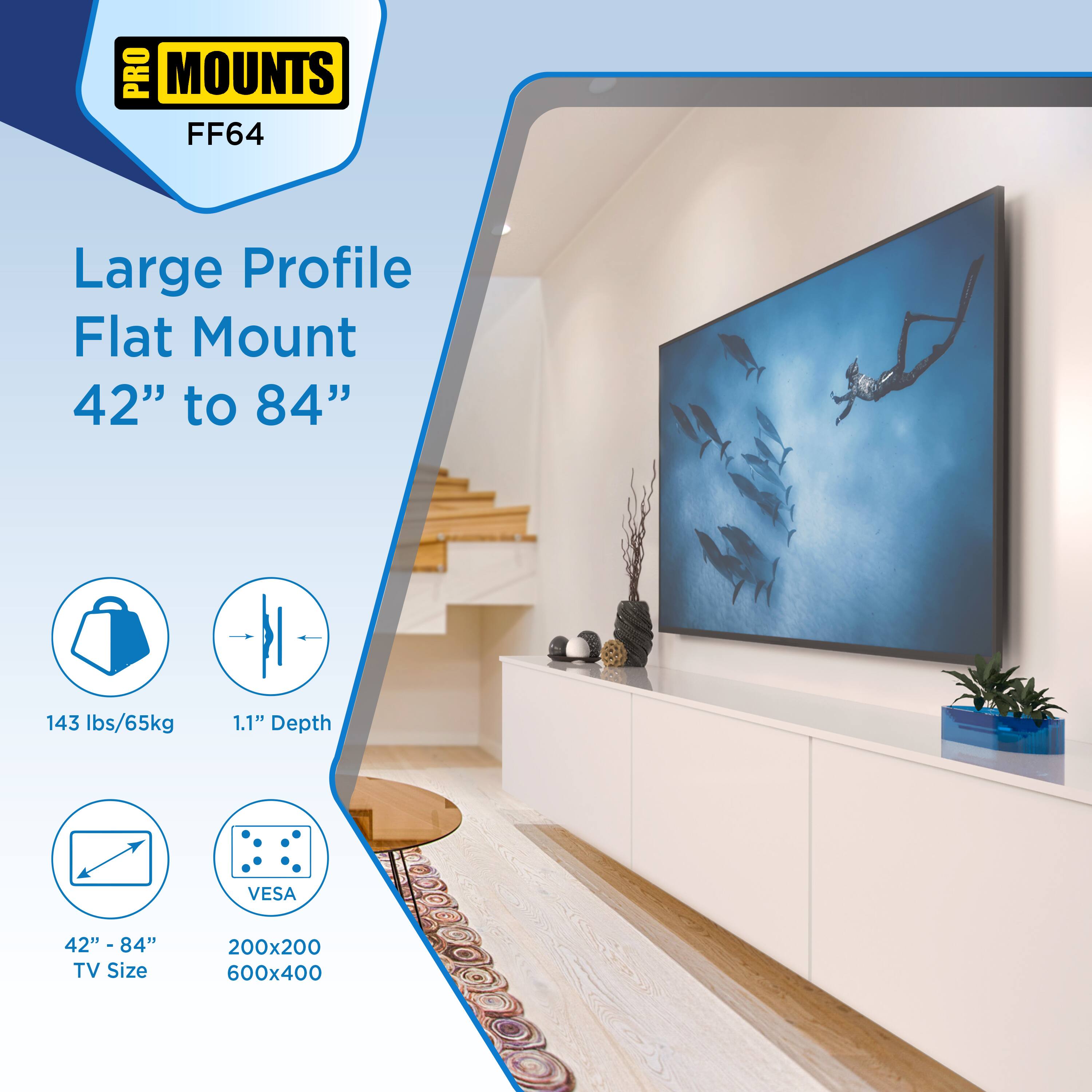 PRO MOUNTS FF64  
Large Profile Flat Mount  
42" to 84"  

143 lbs/65kg  
1.1" Depth  
42" - 84" TV Size  
VESA 200x200 600x400