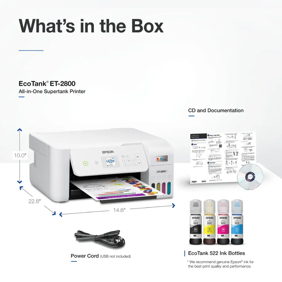 What's in the Box: EcoTank ET-2800 All-in-One Supertank Printer, CD and Documentation - 10.0" x 14.8" x 22.8" - Epson EcoTank ET-2800 - Power Cord (USB not included) - EcoTank 522 Ink Bottles - We recommend genuine Epson ink for the best print quality and performance.