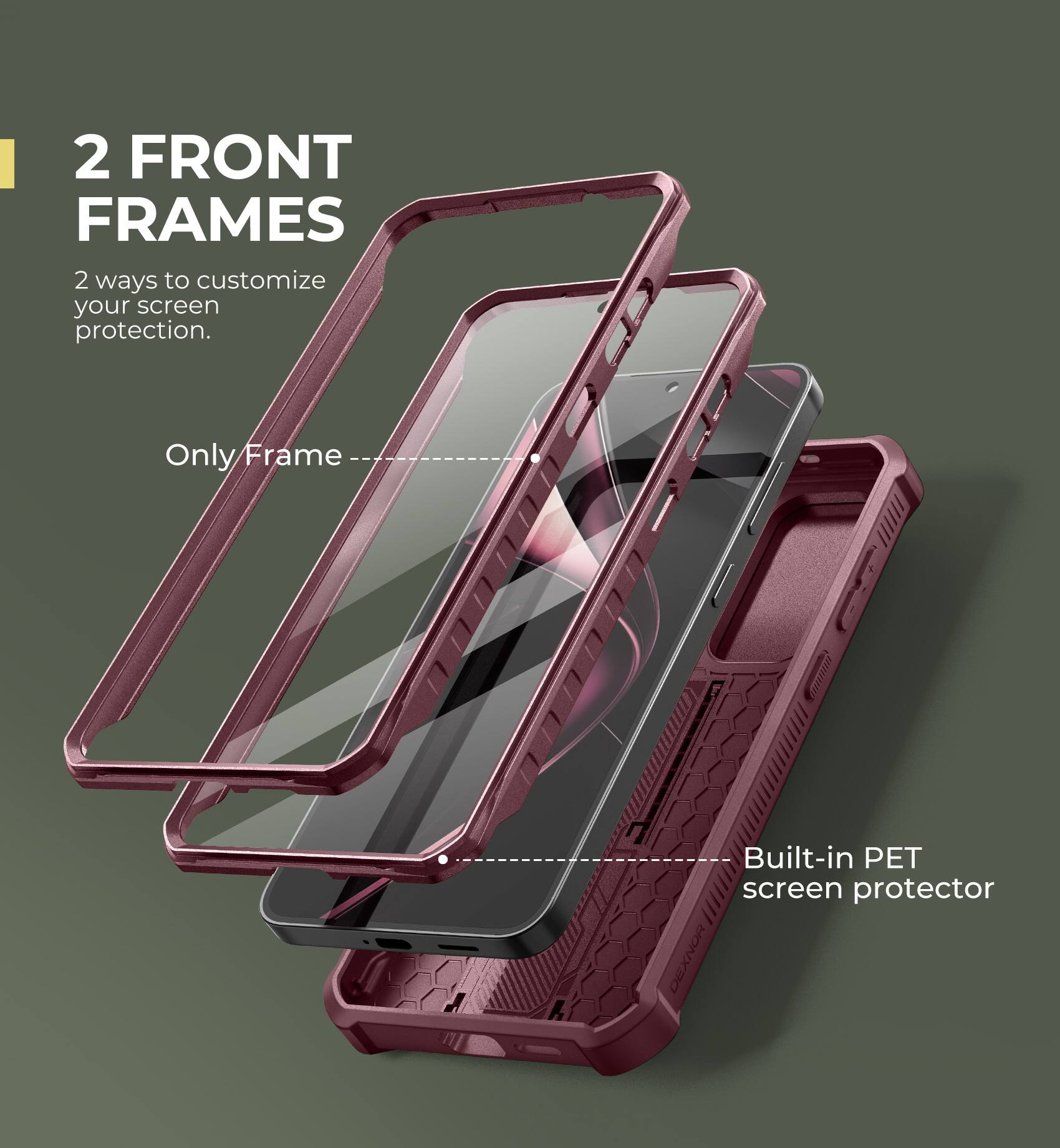 2 FRONT FRAMES
2 ways to customize your screen protection.
Only Frame
Built-in PET screen protector
DEXNOR