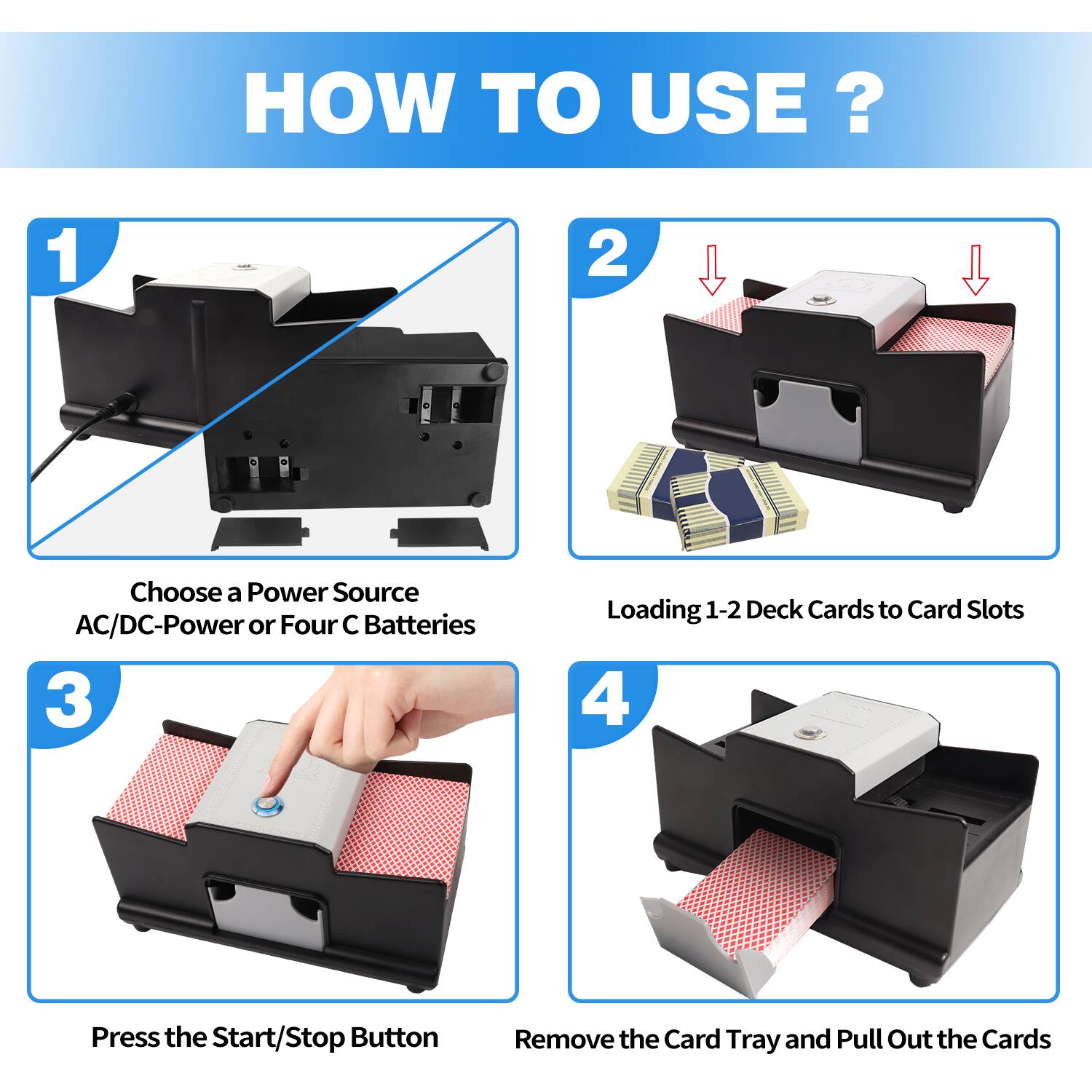 HOW TO USE?
1. Choose a Power Source AC/DC-Power or Four C Batteries
2. Loading 1-2 Deck Cards to Card Slots
3. Press the Start/Stop Button
4. Remove the Card Tray and Pull Out the Cards